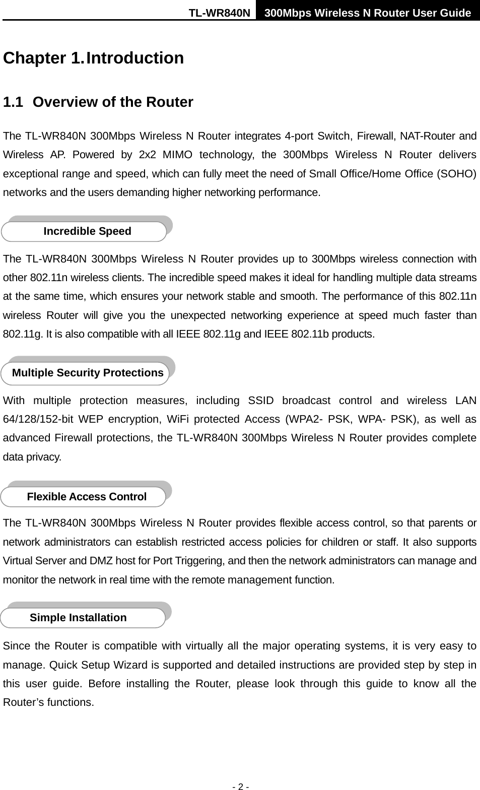 TL-WR840N 300Mbps Wireless N Router User Guide  - 2 - Chapter 1. Introduction 1.1 Overview of the Router The TL-WR840N 300Mbps Wireless N Router integrates 4-port Switch, Firewall, NAT-Router and Wireless AP. Powered by  2x2  MIMO technology,  the 300Mbps  Wireless N Router delivers exceptional range and speed, which can fully meet the need of Small Office/Home Office (SOHO) networks and the users demanding higher networking performance.  The TL-WR840N 300Mbps  Wireless N Router provides up to 300Mbps wireless connection with other 802.11n wireless clients. The incredible speed makes it ideal for handling multiple data streams at the same time, which ensures your network stable and smooth. The performance of this 802.11n wireless  Router will give you the unexpected networking experience at speed much faster than 802.11g. It is also compatible with all IEEE 802.11g and IEEE 802.11b products.  With multiple protection measures, including SSID broadcast control and wireless LAN 64/128/152-bit WEP encryption,  WiFi protected Access (WPA2-  PSK, WPA-  PSK), as well as advanced Firewall protections, the TL-WR840N 300Mbps Wireless N Router provides complete data privacy.    The TL-WR840N 300Mbps Wireless N Router provides flexible access control, so that parents or network administrators can establish restricted access policies for children or staff. It also supports Virtual Server and DMZ host for Port Triggering, and then the network administrators can manage and monitor the network in real time with the remote management function.    Since the Router is compatible with virtually all the major operating systems, it is very easy to manage. Quick Setup Wizard is supported and detailed instructions are provided step by step in this user guide.  Before installing the Router, please look through this guide to know all the Router’s functions. Simple Installation Flexible Access Control  Multiple Security Protections Incredible Speed  