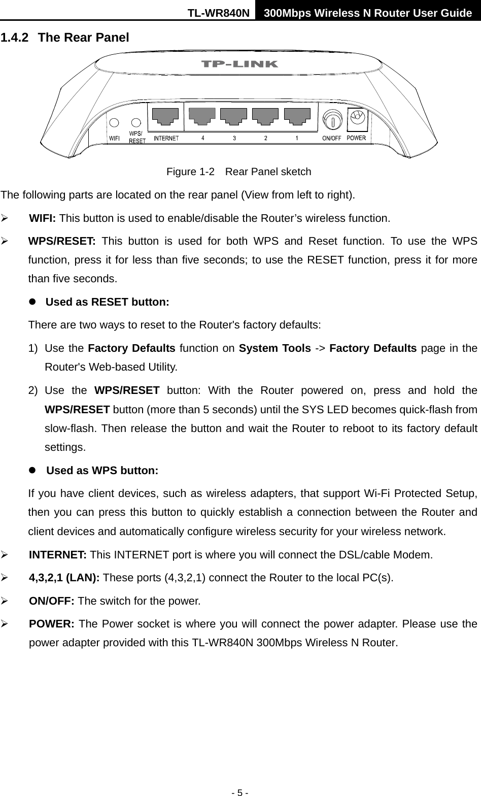TL-WR840N 300Mbps Wireless N Router User Guide  - 5 - 1.4.2 The Rear Panel  Figure 1-2    Rear Panel sketch The following parts are located on the rear panel (View from left to right).  WIFI: This button is used to enable/disable the Router’s wireless function.  WPS/RESET: This button is used for both WPS and Reset function. To use the WPS function, press it for less than five seconds; to use the RESET function, press it for more than five seconds.    Used as RESET button: There are two ways to reset to the Router&apos;s factory defaults: 1) Use the Factory Defaults function on System Tools -&gt; Factory Defaults page in the Router&apos;s Web-based Utility. 2) Use the WPS/RESET button:  With the  Router powered on, press and hold the WPS/RESET button (more than 5 seconds) until the SYS LED becomes quick-flash from slow-flash. Then release the button and wait the Router to reboot to its factory default settings.  Used as WPS button: If you have client devices, such as wireless adapters, that support Wi-Fi Protected Setup, then you can press this button to quickly establish a connection between the Router and client devices and automatically configure wireless security for your wireless network.  INTERNET: This INTERNET port is where you will connect the DSL/cable Modem.  4,3,2,1 (LAN): These ports (4,3,2,1) connect the Router to the local PC(s).  ON/OFF: The switch for the power.  POWER: The Power socket is where you will connect the power adapter. Please use the power adapter provided with this TL-WR840N 300Mbps Wireless N Router. 