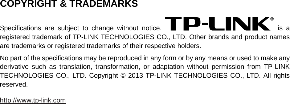   COPYRIGHT &amp; TRADEMARKS Specifications are subject to change without notice.   is a registered trademark of TP-LINK TECHNOLOGIES CO., LTD. Other brands and product names are trademarks or registered trademarks of their respective holders. No part of the specifications may be reproduced in any form or by any means or used to make any derivative such as translation, transformation, or adaptation without permission from TP-LINK TECHNOLOGIES CO., LTD. Copyright © 2013 TP-LINK TECHNOLOGIES CO., LTD. All rights reserved. http://www.tp-link.com 
