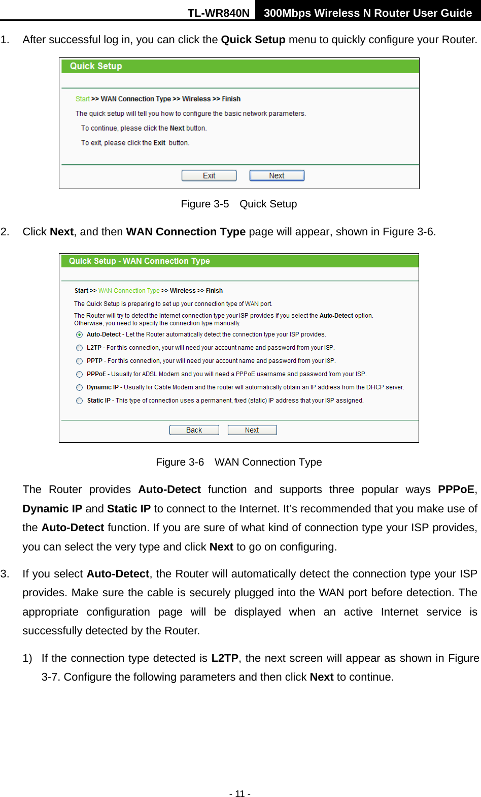TL-WR840N 300Mbps Wireless N Router User Guide  - 11 - 1. After successful log in, you can click the Quick Setup menu to quickly configure your Router.    Figure 3-5    Quick Setup 2. Click Next, and then WAN Connection Type page will appear, shown in Figure 3-6.  Figure 3-6    WAN Connection Type The  Router provides  Auto-Detect function and supports three popular ways PPPoE, Dynamic IP and Static IP to connect to the Internet. It’s recommended that you make use of the Auto-Detect function. If you are sure of what kind of connection type your ISP provides, you can select the very type and click Next to go on configuring. 3. If you select Auto-Detect, the Router will automatically detect the connection type your ISP provides. Make sure the cable is securely plugged into the WAN port before detection. The appropriate configuration page will be displayed when an active Internet service is successfully detected by the Router. 1)  If the connection type detected is L2TP, the next screen will appear as shown in Figure 3-7. Configure the following parameters and then click Next to continue. 