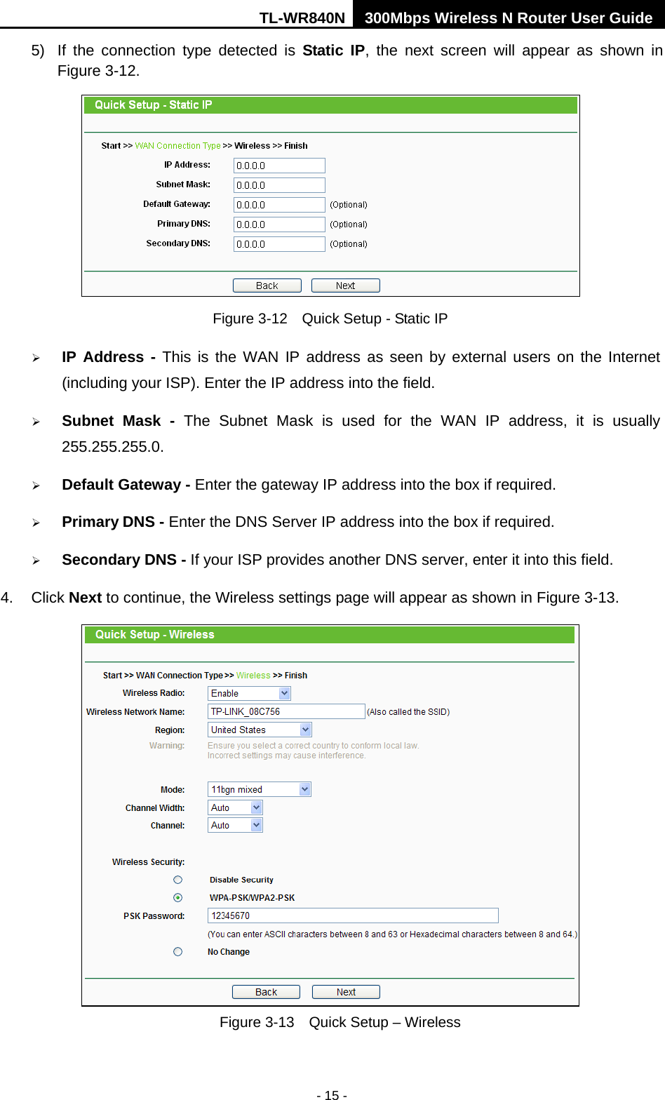 TL-WR840N 300Mbps Wireless N Router User Guide  - 15 - 5)  If the connection type detected is Static IP,  the next screen will appear as shown in Figure 3-12.    Figure 3-12  Quick Setup - Static IP  IP Address - This is the WAN IP address as seen by external users on the Internet (including your ISP). Enter the IP address into the field.  Subnet Mask -  The Subnet Mask is used for the WAN IP address, it is usually 255.255.255.0.  Default Gateway - Enter the gateway IP address into the box if required.  Primary DNS - Enter the DNS Server IP address into the box if required.  Secondary DNS - If your ISP provides another DNS server, enter it into this field. 4.  Click Next to continue, the Wireless settings page will appear as shown in Figure 3-13.  Figure 3-13  Quick Setup – Wireless   