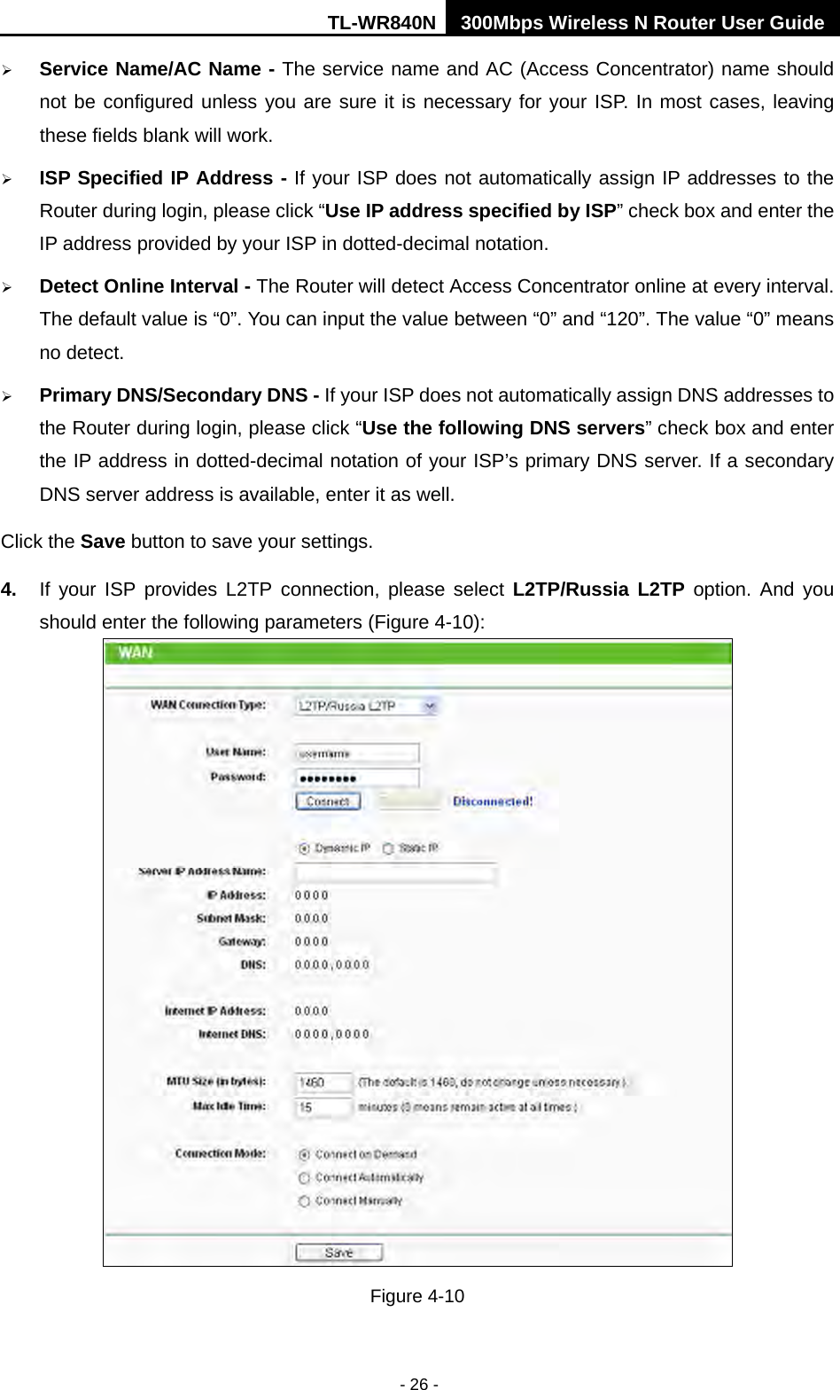 TL-WR840N 300Mbps Wireless N Router User Guide  - 26 -  Service Name/AC Name - The service name and AC (Access Concentrator) name should not be configured unless you are sure it is necessary for your ISP. In most cases, leaving these fields blank will work.  ISP Specified IP Address - If your ISP does not automatically assign IP addresses to the Router during login, please click “Use IP address specified by ISP” check box and enter the IP address provided by your ISP in dotted-decimal notation.  Detect Online Interval - The Router will detect Access Concentrator online at every interval. The default value is “0”. You can input the value between “0” and “120”. The value “0” means no detect.  Primary DNS/Secondary DNS - If your ISP does not automatically assign DNS addresses to the Router during login, please click “Use the following DNS servers” check box and enter the IP address in dotted-decimal notation of your ISP’s primary DNS server. If a secondary DNS server address is available, enter it as well. Click the Save button to save your settings. 4. If your ISP provides L2TP connection, please select L2TP/Russia L2TP option.  And  you should enter the following parameters (Figure 4-10):  Figure 4-10 