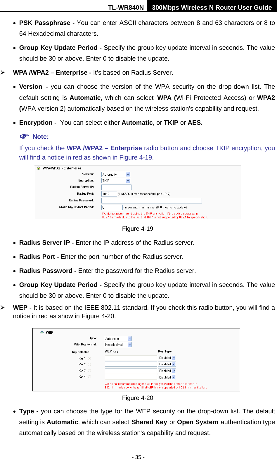 TL-WR840N 300Mbps Wireless N Router User Guide  - 35 - • PSK Passphrase - You can enter ASCII characters between 8 and 63 characters or 8 to 64 Hexadecimal characters. • Group Key Update Period - Specify the group key update interval in seconds. The value should be 30 or above. Enter 0 to disable the update.  WPA /WPA2 – Enterprise - It’s based on Radius Server. • Version - you can choose the version of the WPA security on the drop-down list. The default setting is Automatic, which can select WPA (Wi-Fi Protected Access) or WPA2 (WPA version 2) automatically based on the wireless station&apos;s capability and request. • Encryption - You can select either Automatic, or TKIP or AES.  Note: If you check the WPA /WPA2 – Enterprise radio button and choose TKIP encryption, you will find a notice in red as shown in Figure 4-19.  Figure 4-19 • Radius Server IP - Enter the IP address of the Radius server. • Radius Port - Enter the port number of the Radius server. • Radius Password - Enter the password for the Radius server. • Group Key Update Period - Specify the group key update interval in seconds. The value should be 30 or above. Enter 0 to disable the update.  WEP - It is based on the IEEE 802.11 standard. If you check this radio button, you will find a notice in red as show in Figure 4-20.    Figure 4-20 • Type - you can choose the type for the WEP security on the drop-down list. The default setting is Automatic, which can select Shared Key or Open System authentication type automatically based on the wireless station&apos;s capability and request. 