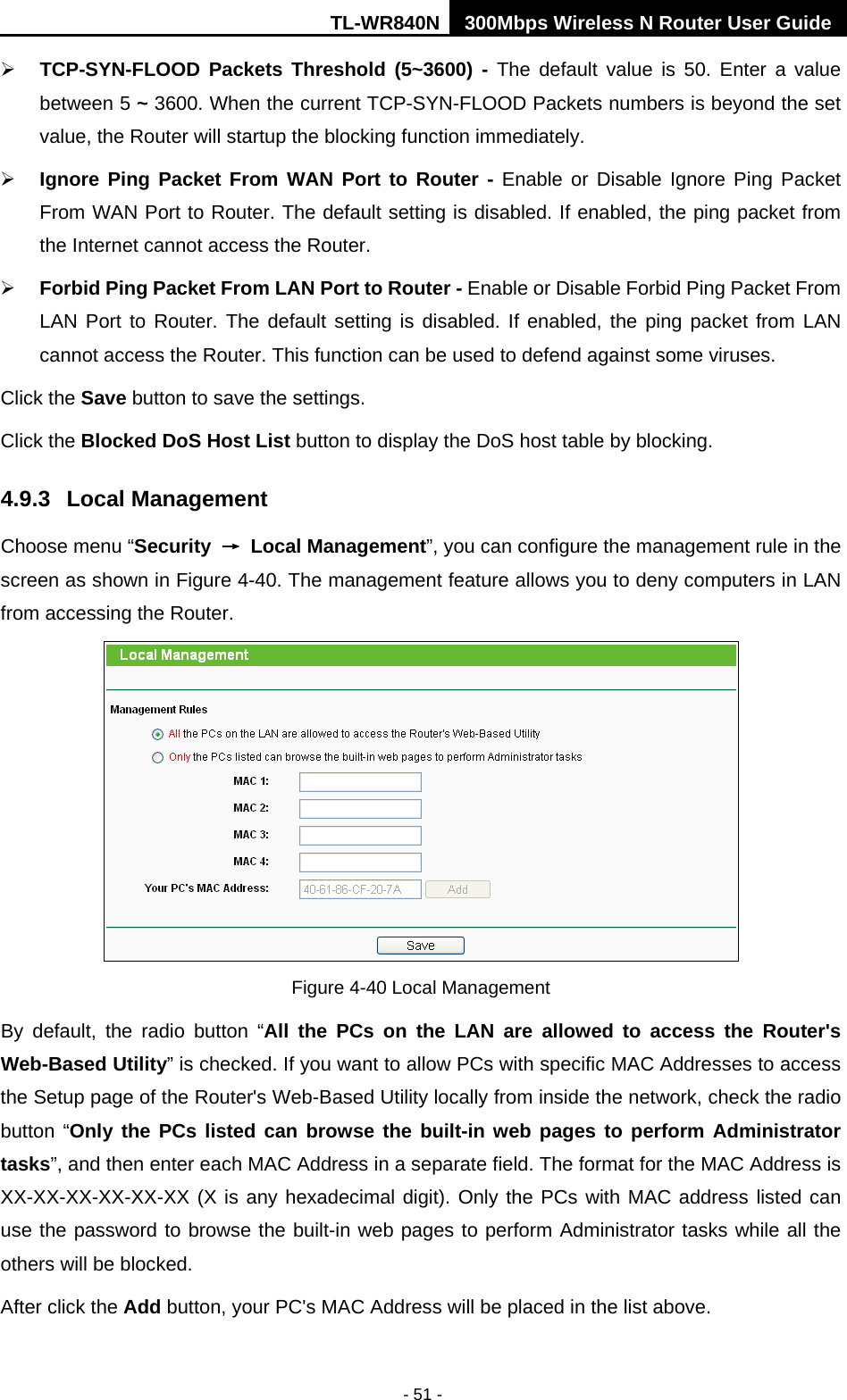 TL-WR840N 300Mbps Wireless N Router User Guide  - 51 -  TCP-SYN-FLOOD Packets Threshold (5~3600) - The default value is 50. Enter a value between 5 ~ 3600. When the current TCP-SYN-FLOOD Packets numbers is beyond the set value, the Router will startup the blocking function immediately.    Ignore Ping Packet From WAN Port to Router - Enable or Disable Ignore Ping Packet From WAN Port to Router. The default setting is disabled. If enabled, the ping packet from the Internet cannot access the Router.    Forbid Ping Packet From LAN Port to Router - Enable or Disable Forbid Ping Packet From LAN Port to Router. The default setting is disabled. If enabled, the ping packet from LAN cannot access the Router. This function can be used to defend against some viruses.   Click the Save button to save the settings. Click the Blocked DoS Host List button to display the DoS host table by blocking.   4.9.3 Local Management Choose menu “Security → Local Management”, you can configure the management rule in the screen as shown in Figure 4-40. The management feature allows you to deny computers in LAN from accessing the Router.  Figure 4-40 Local Management By default, the radio button “All the PCs on the LAN are allowed to access the Router&apos;s Web-Based Utility” is checked. If you want to allow PCs with specific MAC Addresses to access the Setup page of the Router&apos;s Web-Based Utility locally from inside the network, check the radio button “Only the PCs listed can browse the built-in web pages to perform Administrator tasks”, and then enter each MAC Address in a separate field. The format for the MAC Address is XX-XX-XX-XX-XX-XX (X is any hexadecimal digit). Only the PCs with MAC address listed can use the password to browse the built-in web pages to perform Administrator tasks while all the others will be blocked.   After click the Add button, your PC&apos;s MAC Address will be placed in the list above. 