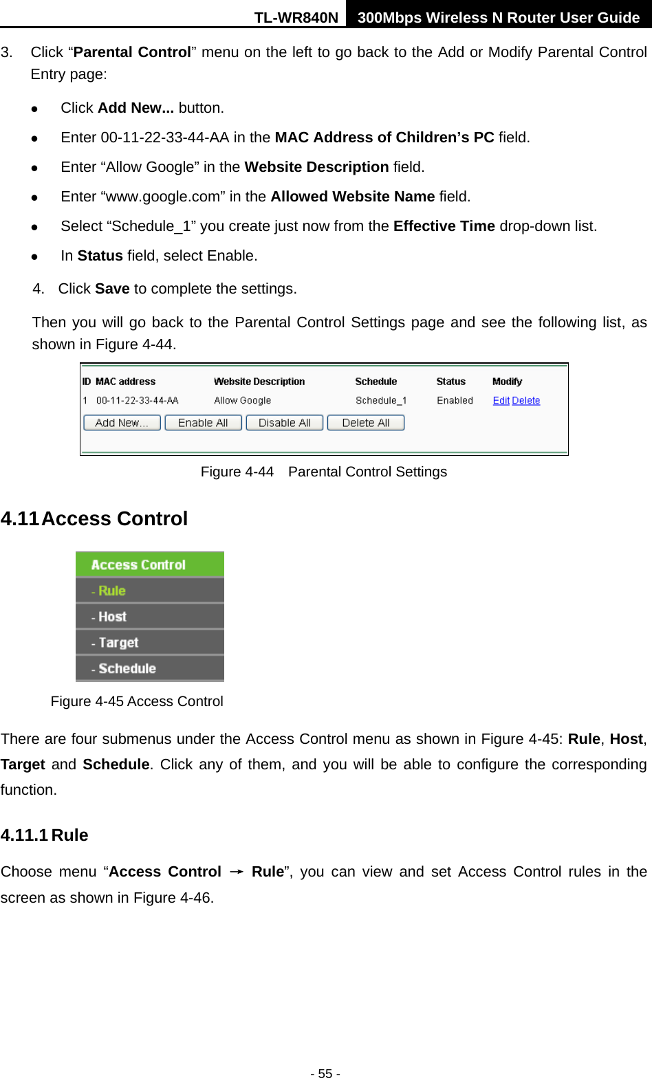 TL-WR840N 300Mbps Wireless N Router User Guide  - 55 - 3. Click “Parental Control” menu on the left to go back to the Add or Modify Parental Control Entry page:    Click Add New... button.    Enter 00-11-22-33-44-AA in the MAC Address of Children’s PC field.    Enter “Allow Google” in the Website Description field.    Enter “www.google.com” in the Allowed Website Name field.    Select “Schedule_1” you create just now from the Effective Time drop-down list.    In Status field, select Enable.   4. Click Save to complete the settings. Then you will go back to the Parental Control Settings page and see the following list, as shown in Figure 4-44.  Figure 4-44  Parental Control Settings 4.11 Access Control  Figure 4-45 Access Control There are four submenus under the Access Control menu as shown in Figure 4-45: Rule, Host, Target and Schedule. Click any of them, and you will be able to configure the corresponding function. 4.11.1 Rule Choose menu “Access Control → Rule”, you can view and set Access Control rules  in the screen as shown in Figure 4-46.   