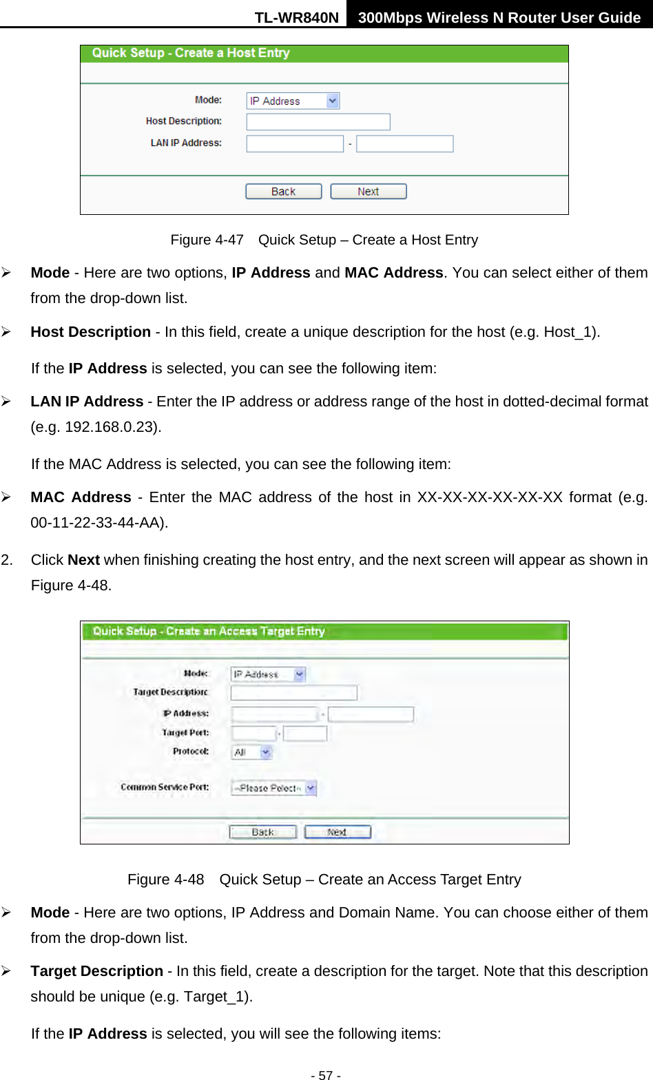 TL-WR840N 300Mbps Wireless N Router User Guide  - 57 -  Figure 4-47  Quick Setup – Create a Host Entry  Mode - Here are two options, IP Address and MAC Address. You can select either of them from the drop-down list.    Host Description - In this field, create a unique description for the host (e.g. Host_1).   If the IP Address is selected, you can see the following item:  LAN IP Address - Enter the IP address or address range of the host in dotted-decimal format (e.g. 192.168.0.23).   If the MAC Address is selected, you can see the following item:  MAC Address  -  Enter the MAC address of the host in XX-XX-XX-XX-XX-XX format (e.g. 00-11-22-33-44-AA).   2.  Click Next when finishing creating the host entry, and the next screen will appear as shown in Figure 4-48.  Figure 4-48  Quick Setup – Create an Access Target Entry  Mode - Here are two options, IP Address and Domain Name. You can choose either of them from the drop-down list.    Target Description - In this field, create a description for the target. Note that this description should be unique (e.g. Target_1).   If the IP Address is selected, you will see the following items: 
