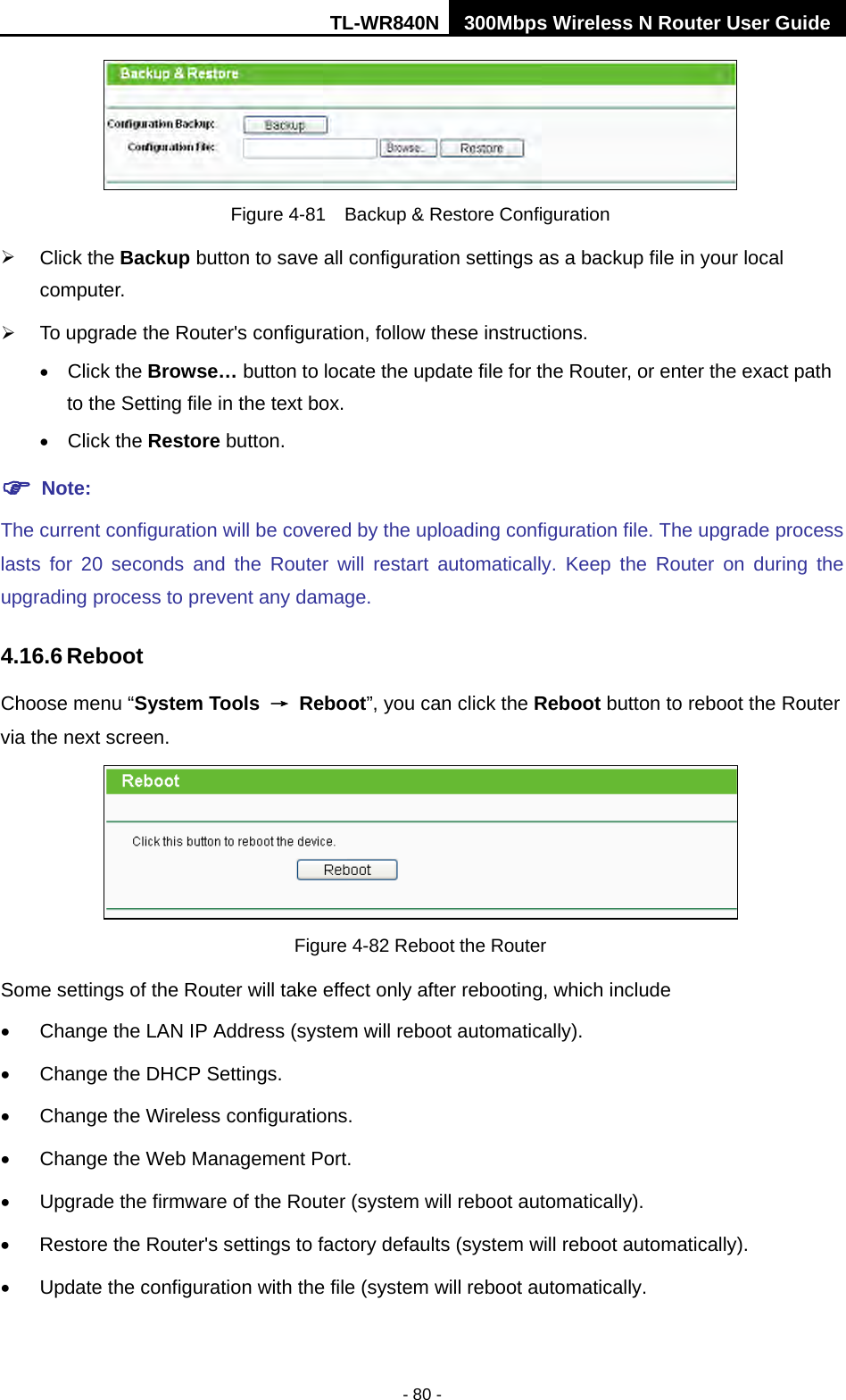TL-WR840N 300Mbps Wireless N Router User Guide  - 80 -  Figure 4-81  Backup &amp; Restore Configuration  Click the Backup button to save all configuration settings as a backup file in your local computer.    To upgrade the Router&apos;s configuration, follow these instructions. • Click the Browse… button to locate the update file for the Router, or enter the exact path to the Setting file in the text box. • Click the Restore button.  Note: The current configuration will be covered by the uploading configuration file. The upgrade process lasts for 20 seconds and the Router will restart automatically. Keep the Router on during the upgrading process to prevent any damage.   4.16.6 Reboot Choose menu “System Tools → Reboot”, you can click the Reboot button to reboot the Router via the next screen.  Figure 4-82 Reboot the Router Some settings of the Router will take effect only after rebooting, which include •  Change the LAN IP Address (system will reboot automatically). •  Change the DHCP Settings. •  Change the Wireless configurations. •  Change the Web Management Port. • Upgrade the firmware of the Router (system will reboot automatically). • Restore the Router&apos;s settings to factory defaults (system will reboot automatically). •  Update the configuration with the file (system will reboot automatically. 