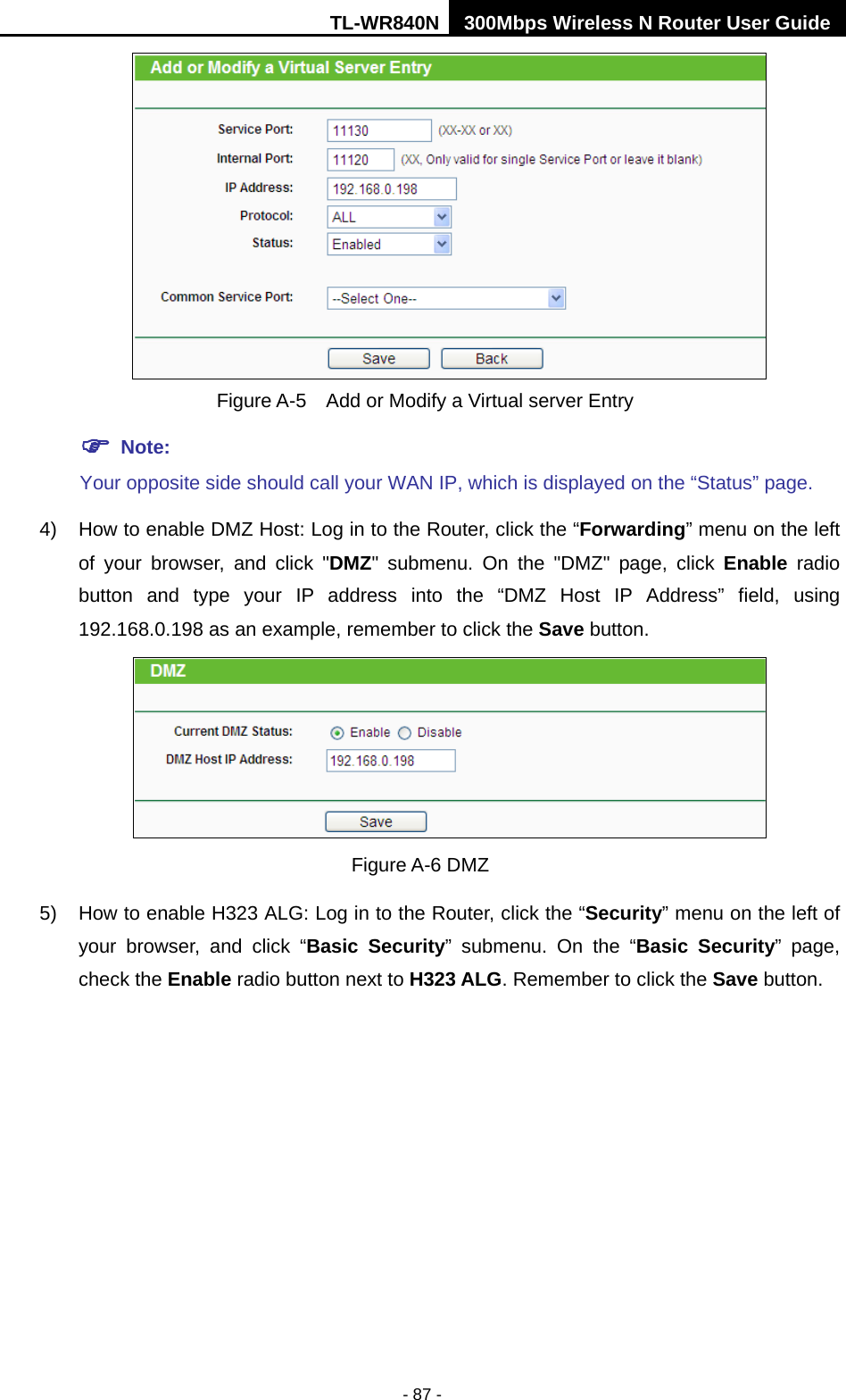 TL-WR840N 300Mbps Wireless N Router User Guide  - 87 -   Figure A-5    Add or Modify a Virtual server Entry  Note: Your opposite side should call your WAN IP, which is displayed on the “Status” page. 4) How to enable DMZ Host: Log in to the Router, click the “Forwarding” menu on the left of your browser, and click &quot;DMZ&quot; submenu. On the &quot;DMZ&quot; page, click Enable radio button and type your IP address into the “DMZ Host IP Address” field, using 192.168.0.198 as an example, remember to click the Save button.    Figure A-6 DMZ 5) How to enable H323 ALG: Log in to the Router, click the “Security” menu on the left of your browser, and click “Basic Security”  submenu.  On the “Basic Security”  page, check the Enable radio button next to H323 ALG. Remember to click the Save button. 
