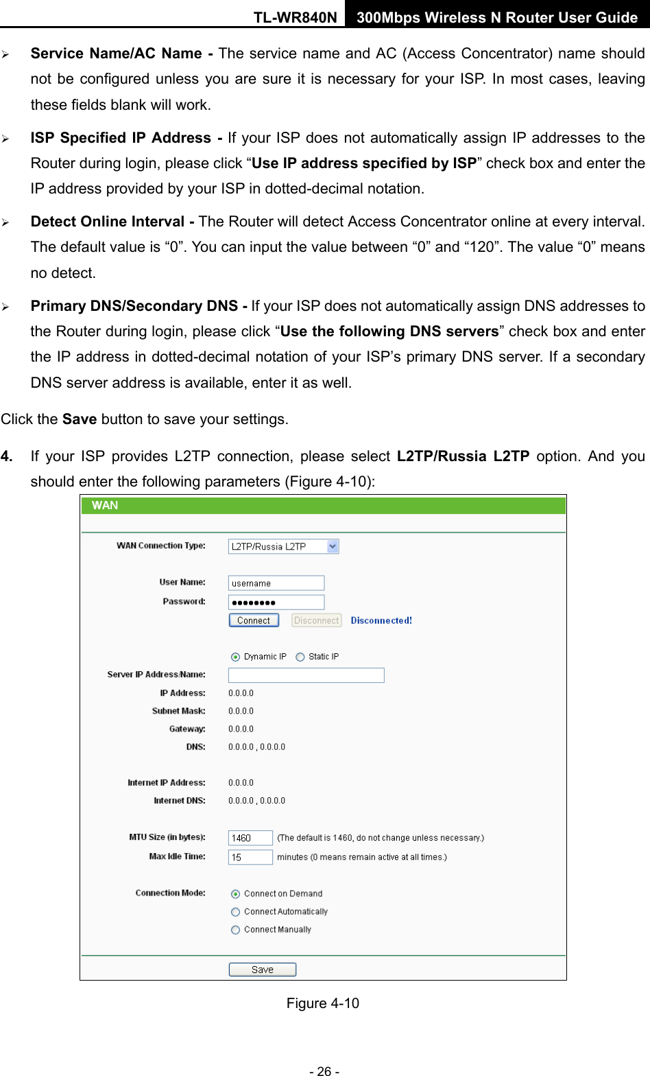 TL-WR840N 300Mbps Wireless N Router User Guide  - 26 -  Service Name/AC Name - The service name and AC (Access Concentrator) name should not be configured unless you are sure it is necessary for your ISP. In most cases, leaving these fields blank will work.  ISP Specified IP Address - If your ISP does not automatically assign IP addresses to the Router during login, please click “Use IP address specified by ISP” check box and enter the IP address provided by your ISP in dotted-decimal notation.  Detect Online Interval - The Router will detect Access Concentrator online at every interval. The default value is “0”. You can input the value between “0” and “120”. The value “0” means no detect.  Primary DNS/Secondary DNS - If your ISP does not automatically assign DNS addresses to the Router during login, please click “Use the following DNS servers” check box and enter the IP address in dotted-decimal notation of your ISP’s primary DNS server. If a secondary DNS server address is available, enter it as well. Click the Save button to save your settings. 4. If your ISP provides L2TP connection, please select L2TP/Russia L2TP option.  And  you should enter the following parameters (Figure 4-10):  Figure 4-10 