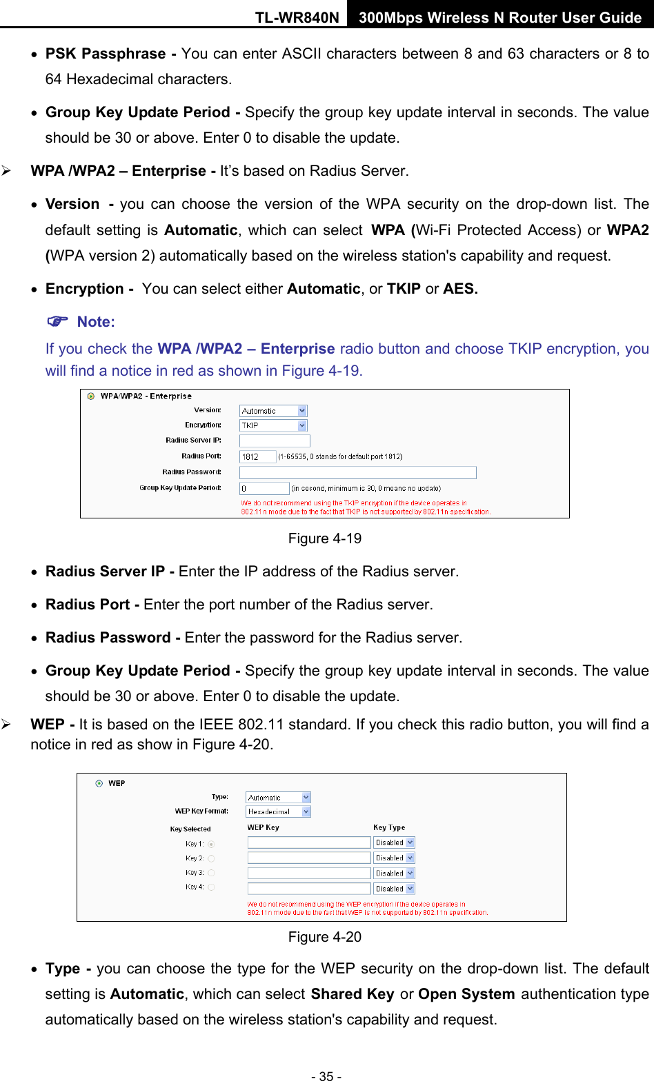 TL-WR840N 300Mbps Wireless N Router User Guide  - 35 - • PSK Passphrase - You can enter ASCII characters between 8 and 63 characters or 8 to 64 Hexadecimal characters. • Group Key Update Period - Specify the group key update interval in seconds. The value should be 30 or above. Enter 0 to disable the update.  WPA /WPA2 – Enterprise - It’s based on Radius Server. • Version - you can choose the version of the WPA security on the drop-down list. The default setting is Automatic, which can select WPA  (Wi-Fi Protected Access)  or  WPA2 (WPA version 2) automatically based on the wireless station&apos;s capability and request. • Encryption - You can select either Automatic, or TKIP or AES.  Note: If you check the WPA /WPA2 – Enterprise radio button and choose TKIP encryption, you will find a notice in red as shown in Figure 4-19.  Figure 4-19 • Radius Server IP - Enter the IP address of the Radius server. • Radius Port - Enter the port number of the Radius server. • Radius Password - Enter the password for the Radius server. • Group Key Update Period - Specify the group key update interval in seconds. The value should be 30 or above. Enter 0 to disable the update.  WEP - It is based on the IEEE 802.11 standard. If you check this radio button, you will find a notice in red as show in Figure 4-20.    Figure 4-20 • Type - you can choose the type for the WEP security on the drop-down list. The default setting is Automatic, which can select Shared Key or Open System authentication type automatically based on the wireless station&apos;s capability and request. 