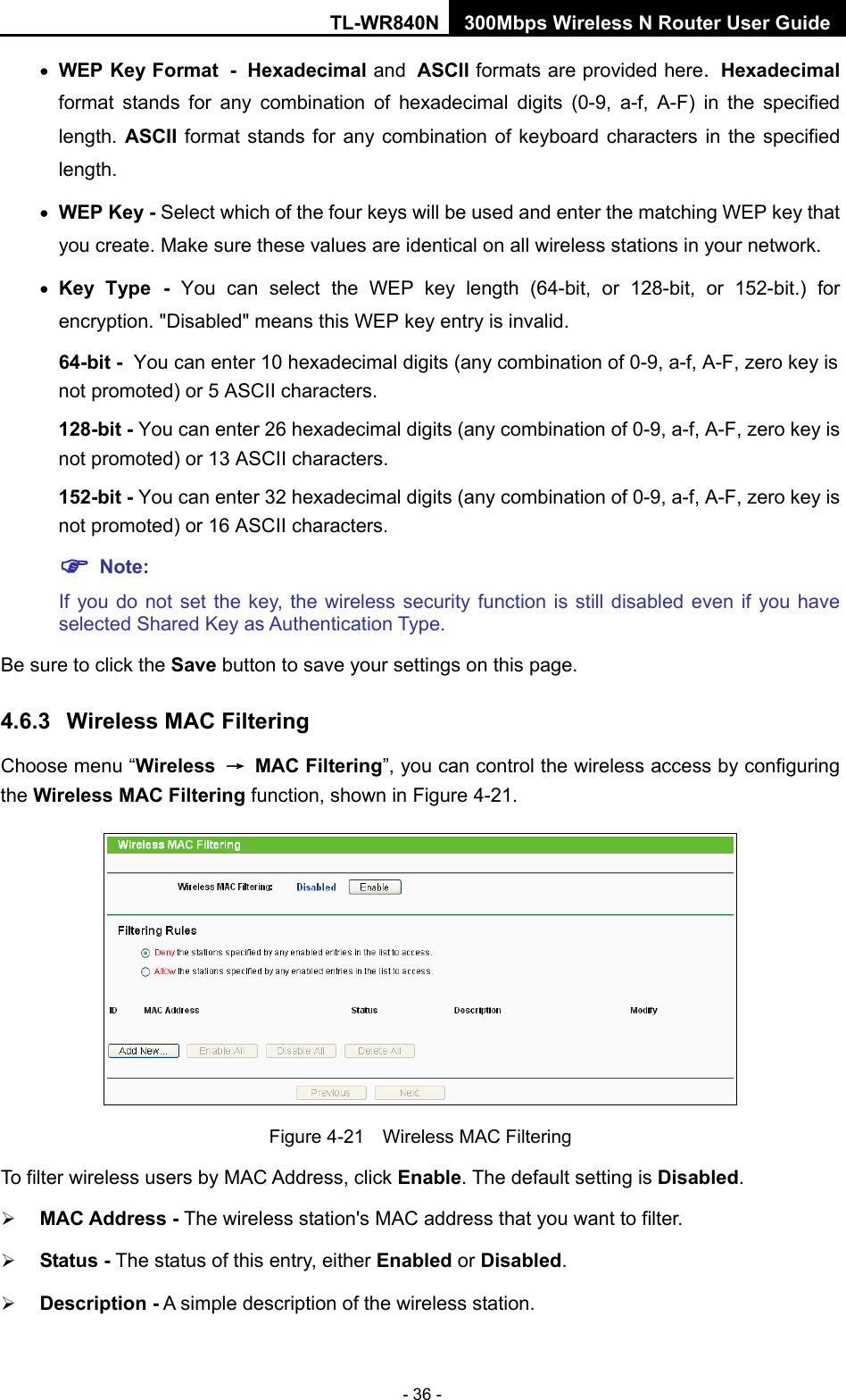 TL-WR840N 300Mbps Wireless N Router User Guide  - 36 - • WEP Key Format - Hexadecimal and ASCII formats are provided here. Hexadecimal format stands for any combination of hexadecimal digits (0-9, a-f, A-F) in the specified length. ASCII format stands for any combination of keyboard characters in the specified length.   • WEP Key - Select which of the four keys will be used and enter the matching WEP key that you create. Make sure these values are identical on all wireless stations in your network.   • Key Type - You can select the WEP key length (64-bit, or 128-bit, or 152-bit.) for encryption. &quot;Disabled&quot; means this WEP key entry is invalid. 64-bit - You can enter 10 hexadecimal digits (any combination of 0-9, a-f, A-F, zero key is not promoted) or 5 ASCII characters.   128-bit - You can enter 26 hexadecimal digits (any combination of 0-9, a-f, A-F, zero key is not promoted) or 13 ASCII characters.   152-bit - You can enter 32 hexadecimal digits (any combination of 0-9, a-f, A-F, zero key is not promoted) or 16 ASCII characters.    Note:   If you do not set the key, the wireless security function is still disabled even if you have selected Shared Key as Authentication Type.   Be sure to click the Save button to save your settings on this page. 4.6.3 Wireless MAC Filtering  Choose menu “Wireless → MAC Filtering”, you can control the wireless access by configuring the Wireless MAC Filtering function, shown in Figure 4-21.  Figure 4-21  Wireless MAC Filtering To filter wireless users by MAC Address, click Enable. The default setting is Disabled.  MAC Address - The wireless station&apos;s MAC address that you want to filter.    Status - The status of this entry, either Enabled or Disabled.  Description - A simple description of the wireless station.   