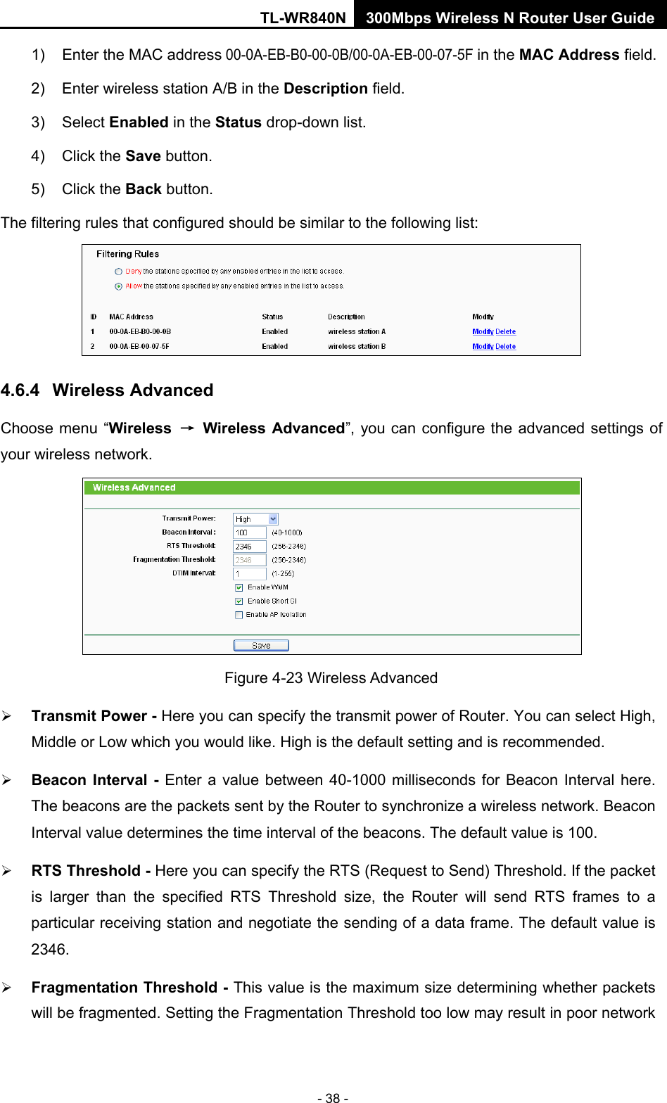 TL-WR840N 300Mbps Wireless N Router User Guide  - 38 - 1)  Enter the MAC address 00-0A-EB-B0-00-0B/00-0A-EB-00-07-5F in the MAC Address field. 2)  Enter wireless station A/B in the Description field. 3)  Select Enabled in the Status drop-down list. 4)  Click the Save button. 5) Click the Back button. The filtering rules that configured should be similar to the following list:  4.6.4 Wireless Advanced Choose menu “Wireless → Wireless Advanced”, you can configure the advanced settings of your wireless network.  Figure 4-23 Wireless Advanced  Transmit Power - Here you can specify the transmit power of Router. You can select High, Middle or Low which you would like. High is the default setting and is recommended.  Beacon Interval -  Enter a value between 40-1000 milliseconds for Beacon Interval here. The beacons are the packets sent by the Router to synchronize a wireless network. Beacon Interval value determines the time interval of the beacons. The default value is 100.    RTS Threshold - Here you can specify the RTS (Request to Send) Threshold. If the packet is larger than the specified RTS Threshold size, the Router will send RTS frames to a particular receiving station and negotiate the sending of a data frame. The default value is 2346.    Fragmentation Threshold - This value is the maximum size determining whether packets will be fragmented. Setting the Fragmentation Threshold too low may result in poor network 