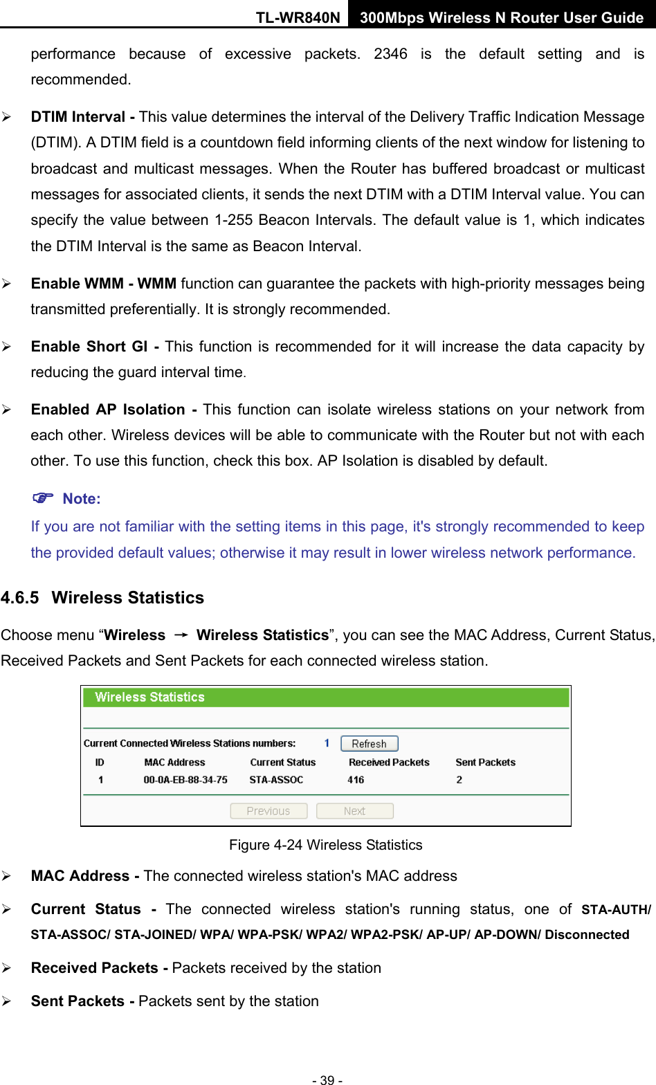 TL-WR840N 300Mbps Wireless N Router User Guide  - 39 - performance  because of excessive packets. 2346 is the default setting and is recommended.    DTIM Interval - This value determines the interval of the Delivery Traffic Indication Message (DTIM). A DTIM field is a countdown field informing clients of the next window for listening to broadcast and multicast messages. When  the Router has buffered broadcast or multicast messages for associated clients, it sends the next DTIM with a DTIM Interval value. You can specify the value between 1-255 Beacon Intervals. The default value is 1, which indicates the DTIM Interval is the same as Beacon Interval.    Enable WMM - WMM function can guarantee the packets with high-priority messages being transmitted preferentially. It is strongly recommended.    Enable Short GI - This function is recommended for it will increase the data capacity by reducing the guard interval time.    Enabled AP Isolation -  This function can isolate wireless stations on your network from each other. Wireless devices will be able to communicate with the Router but not with each other. To use this function, check this box. AP Isolation is disabled by default.  Note:   If you are not familiar with the setting items in this page, it&apos;s strongly recommended to keep the provided default values; otherwise it may result in lower wireless network performance. 4.6.5 Wireless Statistics Choose menu “Wireless → Wireless Statistics”, you can see the MAC Address, Current Status, Received Packets and Sent Packets for each connected wireless station.  Figure 4-24 Wireless Statistics  MAC Address - The connected wireless station&apos;s MAC address  Current Status -  The connected wireless station&apos;s running status, one of STA-AUTH/ STA-ASSOC/ STA-JOINED/ WPA/ WPA-PSK/ WPA2/ WPA2-PSK/ AP-UP/ AP-DOWN/ Disconnected  Received Packets - Packets received by the station  Sent Packets - Packets sent by the station 