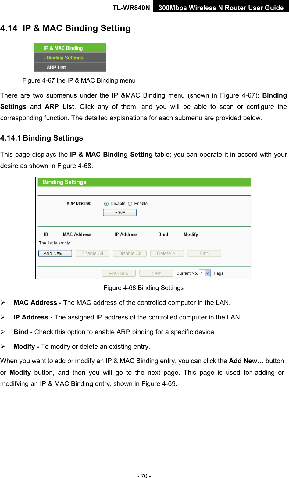 TL-WR840N 300Mbps Wireless N Router User Guide  - 70 - 4.14   IP &amp; MAC Binding Setting  Figure 4-67 the IP &amp; MAC Binding menu There are two submenus under the IP &amp;MAC Binding menu (shown in Figure  4-67):  Binding Settings  and ARP List. Click any of them, and you will be able to scan or configure the corresponding function. The detailed explanations for each submenu are provided below. 4.14.1 Binding Settings This page displays the IP &amp; MAC Binding Setting table; you can operate it in accord with your desire as shown in Figure 4-68.    Figure 4-68 Binding Settings  MAC Address - The MAC address of the controlled computer in the LAN.    IP Address - The assigned IP address of the controlled computer in the LAN.    Bind - Check this option to enable ARP binding for a specific device.    Modify - To modify or delete an existing entry.   When you want to add or modify an IP &amp; MAC Binding entry, you can click the Add New… button or  Modify button, and then you will go to the next page. This page is used for adding or modifying an IP &amp; MAC Binding entry, shown in Figure 4-69.   
