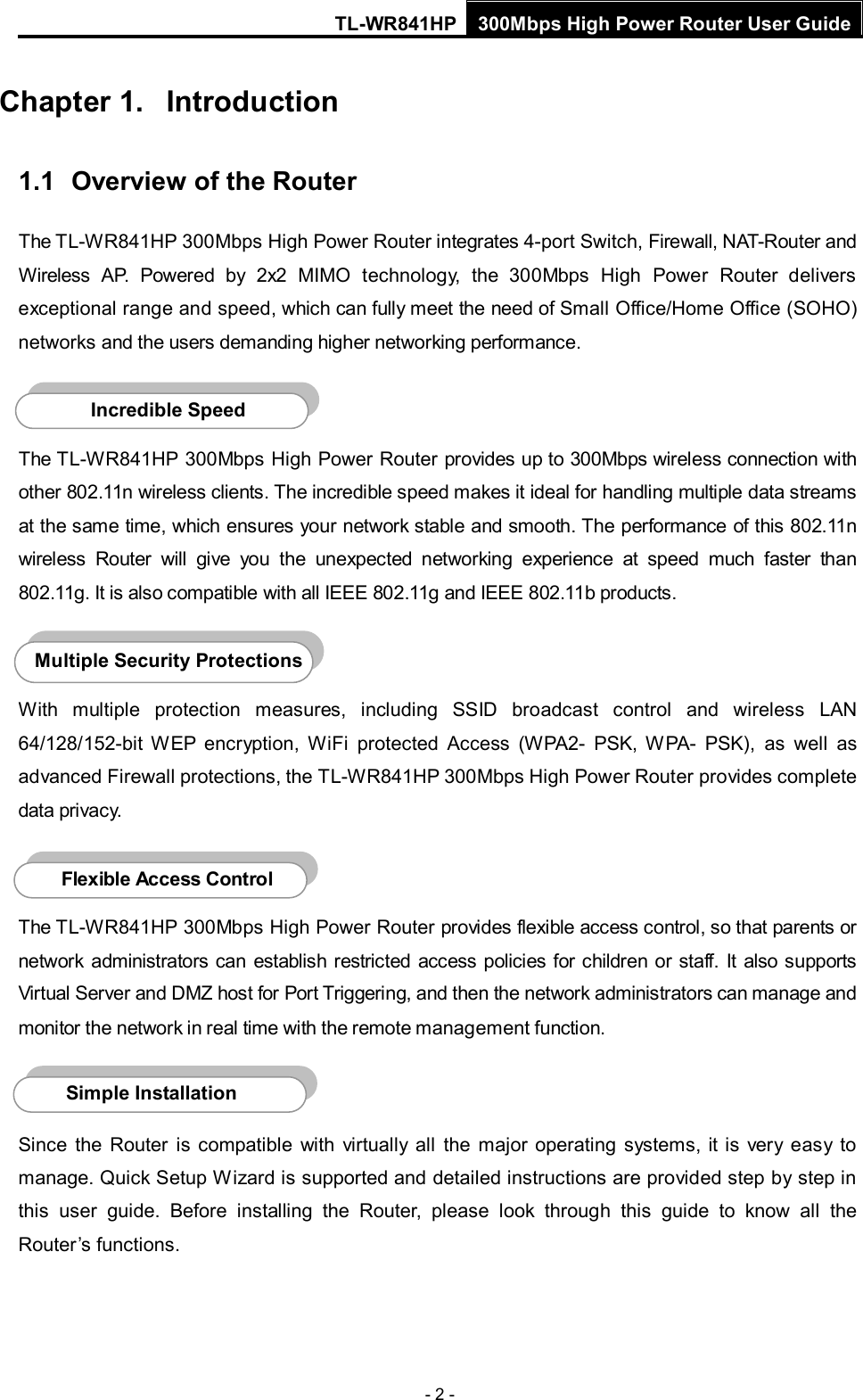 TL-WR841HP 300Mbps High Power Router User Guide  - 2 - Chapter 1. Introduction 1.1 Overview of the Router The TL-WR841HP 300Mbps High Power Router integrates 4-port Switch, Firewall, NAT-Router and Wireless AP. Powered by  2x2  MIMO technology,  the 300Mbps High Power Router delivers exceptional range and speed, which can fully meet the need of Small Office/Home Office (SOHO) networks and the users demanding higher networking performance.  The TL-WR841HP 300Mbps High Power Router provides up to 300Mbps wireless connection with other 802.11n wireless clients. The incredible speed makes it ideal for handling multiple data streams at the same time, which ensures your network stable and smooth. The performance of this 802.11n wireless  Router will give you the unexpected networking experience at speed much faster than 802.11g. It is also compatible with all IEEE 802.11g and IEEE 802.11b products.  With multiple protection measures, including SSID broadcast control and wireless LAN 64/128/152-bit WEP encryption,  WiFi protected Access (WPA2-  PSK, WPA-  PSK), as well as advanced Firewall protections, the TL-WR841HP 300Mbps High Power Router provides complete data privacy.    The TL-WR841HP 300Mbps High Power Router provides flexible access control, so that parents or network administrators can establish restricted access policies for children or staff. It also supports Virtual Server and DMZ host for Port Triggering, and then the network administrators can manage and monitor the network in real time with the remote management function.    Since  the Router is compatible with virtually all the major operating systems, it is  very  easy to manage. Quick Setup Wizard is supported and detailed instructions are provided step by step in this user guide.  Before installing the Router, please look through this guide to know all the Router’s functions. Simple Installation Flexible Access Control  Multiple Security Protections Incredible Speed  