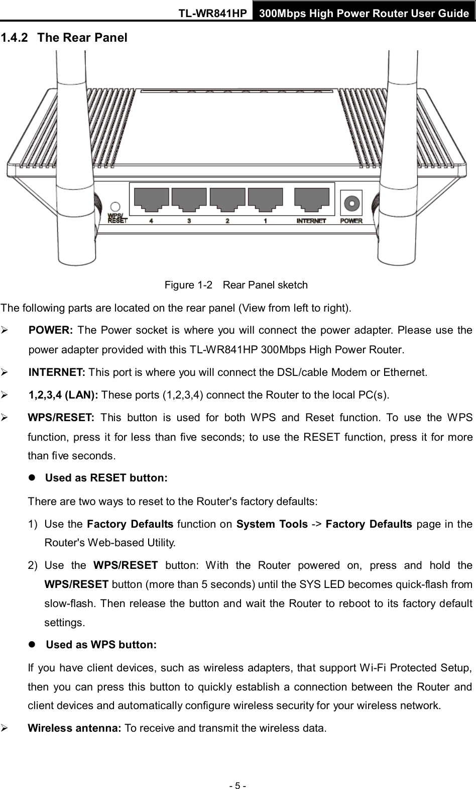 TL-WR841HP 300Mbps High Power Router User Guide  - 5 - 1.4.2 The Rear Panel  Figure 1-2    Rear Panel sketch The following parts are located on the rear panel (View from left to right).  POWER: The Power socket is where you will connect the power adapter.  Please use the power adapter provided with this TL-WR841HP 300Mbps High Power Router.  INTERNET: This port is where you will connect the DSL/cable Modem or Ethernet.  1,2,3,4 (LAN): These ports (1,2,3,4) connect the Router to the local PC(s).  WPS/RESET: This button is used for both WPS and Reset function. To use the WPS function, press it for less than five seconds; to use the RESET function, press it for more than five seconds.    Used as RESET button: There are two ways to reset to the Router&apos;s factory defaults: 1) Use the Factory Defaults function on System Tools -&gt; Factory Defaults page in the Router&apos;s Web-based Utility. 2) Use the WPS/RESET button:  With the  Router powered on, press and hold the WPS/RESET button (more than 5 seconds) until the SYS LED becomes quick-flash from slow-flash. Then release the button and wait the  Router to reboot to its factory default settings.  Used as WPS button: If you have client devices, such as wireless adapters, that support Wi-Fi Protected Setup, then you can press this button to quickly establish a connection between the Router and client devices and automatically configure wireless security for your wireless network.  Wireless antenna: To receive and transmit the wireless data. 