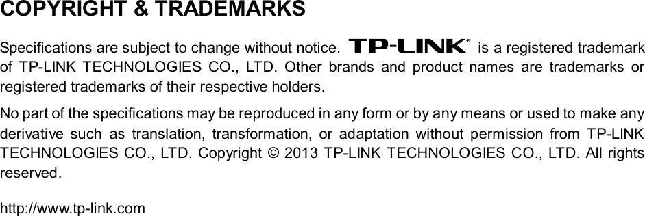   COPYRIGHT &amp; TRADEMARKS Specifications are subject to change without notice.   is a registered trademark of  TP-LINK TECHNOLOGIES CO., LTD. Other brands and product names are trademarks or registered trademarks of their respective holders. No part of the specifications may be reproduced in any form or by any means or used to make any derivative such as translation, transformation, or adaptation without permission from TP-LINK TECHNOLOGIES CO., LTD. Copyright © 2013 TP-LINK TECHNOLOGIES CO., LTD. All rights reserved. http://www.tp-link.com 