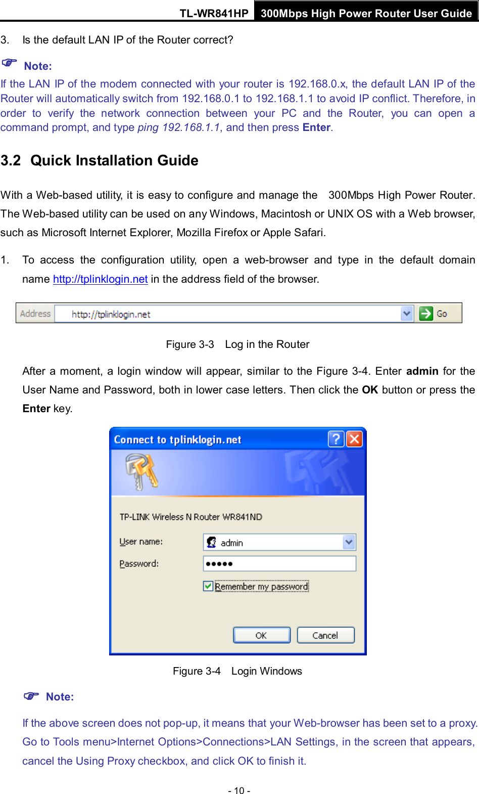 TL-WR841HP 300Mbps High Power Router User Guide  - 10 - 3. Is the default LAN IP of the Router correct?  Note:   If the LAN IP of the modem connected with your router is 192.168.0.x, the default LAN IP of the Router will automatically switch from 192.168.0.1 to 192.168.1.1 to avoid IP conflict. Therefore, in order to verify the network connection between your PC and the Router,  you can open a command prompt, and type ping 192.168.1.1, and then press Enter. 3.2 Quick Installation Guide With a Web-based utility, it is easy to configure and manage the   300Mbps High Power Router. The Web-based utility can be used on any Windows, Macintosh or UNIX OS with a Web browser, such as Microsoft Internet Explorer, Mozilla Firefox or Apple Safari. 1. To access the configuration utility, open a web-browser and type in the default domain name http://tplinklogin.net in the address field of the browser.  Figure 3-3  Log in the Router After a moment, a login window will appear,  similar to the Figure  3-4. Enter admin for the User Name and Password, both in lower case letters. Then click the OK button or press the Enter ke y.   Figure 3-4  Login Windows  Note: If the above screen does not pop-up, it means that your Web-browser has been set to a proxy. Go to Tools menu&gt;Internet Options&gt;Connections&gt;LAN Settings, in the screen that appears, cancel the Using Proxy checkbox, and click OK to finish it. 