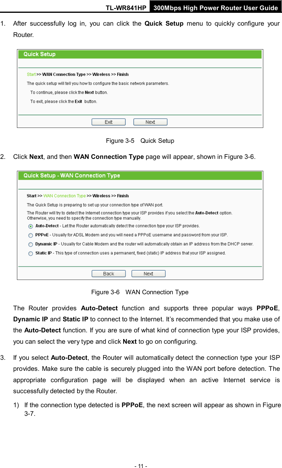 TL-WR841HP 300Mbps High Power Router User Guide  - 11 - 1. After successfully log in, you can click the Quick Setup menu  to quickly configure your Router.    Figure 3-5    Quick Setup 2. Click Next, and then WAN Connection Type page will appear, shown in Figure 3-6.  Figure 3-6    WAN Connection Type The  Router provides  Auto-Detect function and supports three popular ways PPPoE, Dynamic IP and Static IP to connect to the Internet. It’s recommended that you make use of the Auto-Detect function. If you are sure of what kind of connection type your ISP provides, you can select the very type and click Next to go on configuring. 3. If you select Auto-Detect, the Router will automatically detect the connection type your ISP provides. Make sure the cable is securely plugged into the WAN port before detection. The appropriate configuration page will be displayed when an active Internet service is successfully detected by the Router. 1) If the connection type detected is PPPoE, the next screen will appear as shown in Figure 3-7. 