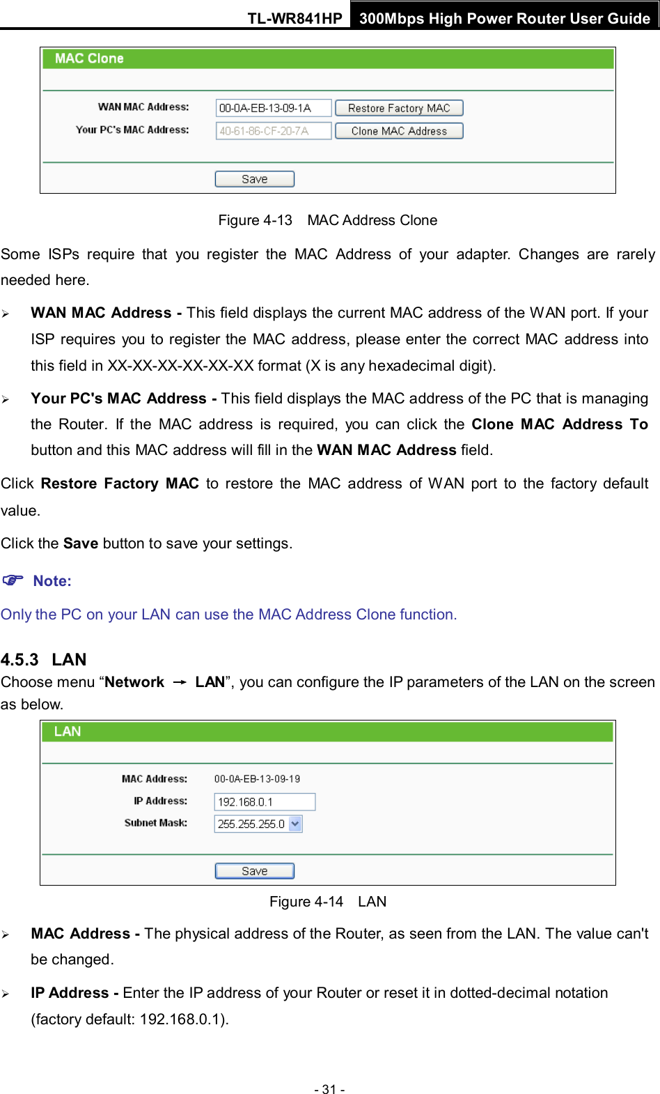 TL-WR841HP 300Mbps High Power Router User Guide  - 31 -  Figure 4-13  MAC Address Clone Some ISPs require that you register the MAC Address of your adapter.  Changes are rarely needed here.  WAN MAC Address - This field displays the current MAC address of the WAN port. If your ISP requires you to register the MAC address, please enter the correct MAC address into this field in XX-XX-XX-XX-XX-XX format (X is any hexadecimal digit).    Your PC&apos;s MAC Address - This field displays the MAC address of the PC that is managing the Router. If the MAC address is required, you can click the Clone MAC Address To button and this MAC address will fill in the WAN MAC Address field. Click  Restore Factory MAC to restore the MAC address of WAN port to the factory default value. Click the Save button to save your settings.  Note:   Only the PC on your LAN can use the MAC Address Clone function. 4.5.3 LAN Choose menu “Network  → LAN”, you can configure the IP parameters of the LAN on the screen as below.  Figure 4-14  LAN  MAC Address - The physical address of the Router, as seen from the LAN. The value can&apos;t be changed.  IP Address - Enter the IP address of your Router or reset it in dotted-decimal notation (factory default: 192.168.0.1). 