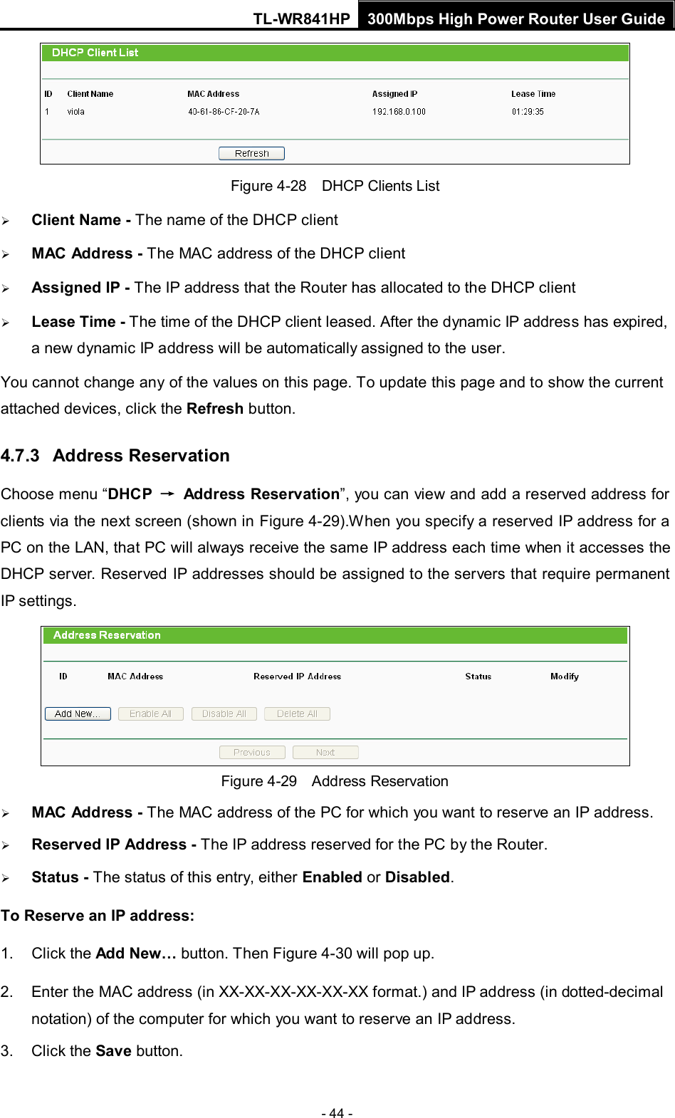 TL-WR841HP 300Mbps High Power Router User Guide  - 44 -  Figure 4-28  DHCP Clients List  Client Name - The name of the DHCP client    MAC Address - The MAC address of the DHCP client    Assigned IP - The IP address that the Router has allocated to the DHCP client  Lease Time - The time of the DHCP client leased. After the dynamic IP address has expired, a new dynamic IP address will be automatically assigned to the user.     You cannot change any of the values on this page. To update this page and to show the current attached devices, click the Refresh button. 4.7.3 Address Reservation Choose menu “DHCP → Address Reservation”, you can view and add a reserved address for clients via the next screen (shown in Figure 4-29).When you specify a reserved IP address for a PC on the LAN, that PC will always receive the same IP address each time when it accesses the DHCP server. Reserved IP addresses should be assigned to the servers that require permanent IP settings.    Figure 4-29  Address Reservation  MAC Address - The MAC address of the PC for which you want to reserve an IP address.  Reserved IP Address - The IP address reserved for the PC by the Router.  Status - The status of this entry, either Enabled or Disabled. To Reserve an IP address:   1. Click the Add New… button. Then Figure 4-30 will pop up. 2. Enter the MAC address (in XX-XX-XX-XX-XX-XX format.) and IP address (in dotted-decimal notation) of the computer for which you want to reserve an IP address.   3. Click the Save button.   