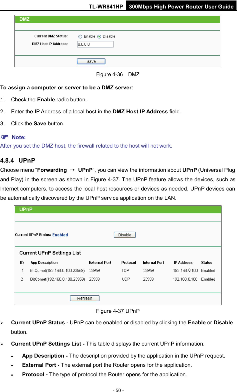 TL-WR841HP 300Mbps High Power Router User Guide  - 50 -  Figure 4-36  DMZ To assign a computer or server to be a DMZ server:   1. Check the Enable radio button. 2. Enter the IP Address of a local host in the DMZ Host IP Address field. 3. Click the Save button.  Note:   After you set the DMZ host, the firewall related to the host will not work. 4.8.4  UPnP Choose menu “Forwarding → UPnP”, you can view the information about UPnP (Universal Plug and Play) in the screen as shown in Figure 4-37. The UPnP feature allows the devices, such as Internet computers, to access the local host resources or devices as needed. UPnP devices can be automatically discovered by the UPnP service application on the LAN.    Figure 4-37 UPnP    Current UPnP Status - UPnP can be enabled or disabled by clicking the Enable or Disable button.    Current UPnP Settings List - This table displays the current UPnP information. • App Description - The description provided by the application in the UPnP request. • External Port - The external port the Router opens for the application. • Protocol - The type of protocol the Router opens for the application. 