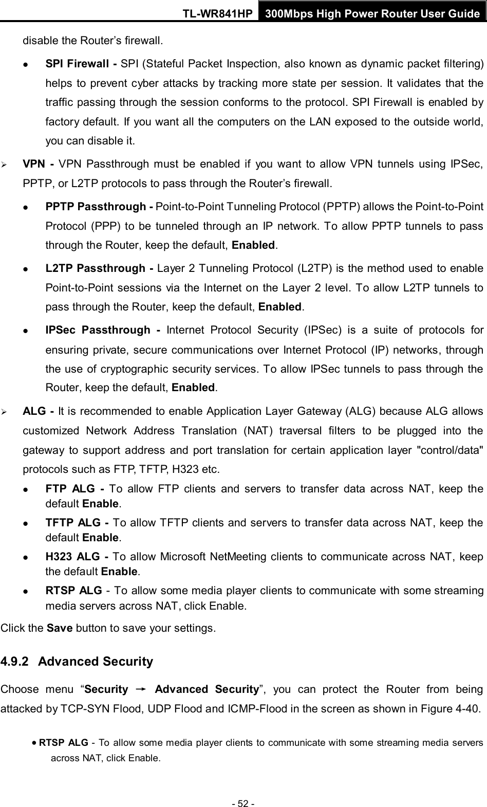 TL-WR841HP 300Mbps High Power Router User Guide  - 52 - disable the Router’s firewall.  SPI Firewall - SPI (Stateful Packet Inspection, also known as dynamic packet filtering) helps to prevent cyber attacks by tracking more state per session. It validates that the traffic passing through the session conforms to the protocol. SPI Firewall is enabled by factory default. If you want all the computers on the LAN exposed to the outside world, you can disable it.    VPN  -  VPN  Passthrough must be enabled if you want to allow VPN tunnels using IPSec, PPTP, or L2TP protocols to pass through the Router’s firewall.  PPTP Passthrough - Point-to-Point Tunneling Protocol (PPTP) allows the Point-to-Point Protocol (PPP) to be tunneled through an IP network. To allow PPTP tunnels to pass through the Router, keep the default, Enabled.    L2TP Passthrough - Layer 2 Tunneling Protocol (L2TP) is the method used to enable Point-to-Point sessions via the Internet on the Layer 2 level. To allow L2TP tunnels to pass through the Router, keep the default, Enabled.  IPSec Passthrough - Internet Protocol Security (IPSec) is a suite of protocols for ensuring private, secure communications over Internet Protocol (IP) networks, through the use of cryptographic security services. To allow IPSec tunnels to pass through the Router, keep the default, Enabled.  ALG - It is recommended to enable Application Layer Gateway (ALG) because ALG allows customized Network Address Translation (NAT) traversal filters to be plugged into the gateway to support address and port translation for certain application layer &quot;control/data&quot; protocols such as FTP, TFTP, H323 etc.    FTP ALG - To allow FTP clients and servers to transfer data across NAT,  keep the default Enable.    TFTP ALG - To allow TFTP clients and servers to transfer data across NAT, keep the default Enable.  H323 ALG - To allow Microsoft NetMeeting clients to communicate across NAT, keep the default Enable.  RTSP ALG - To allow some media player clients to communicate with some streaming media servers across NAT, click Enable.   Click the Save button to save your settings. 4.9.2 Advanced Security Choose menu “Security → Advanced Security”,  you can protect the Router from being attacked by TCP-SYN Flood, UDP Flood and ICMP-Flood in the screen as shown in Figure 4-40.   • RTSP ALG - To allow some media player clients to communicate with some streaming media servers across NAT, click Enable.   