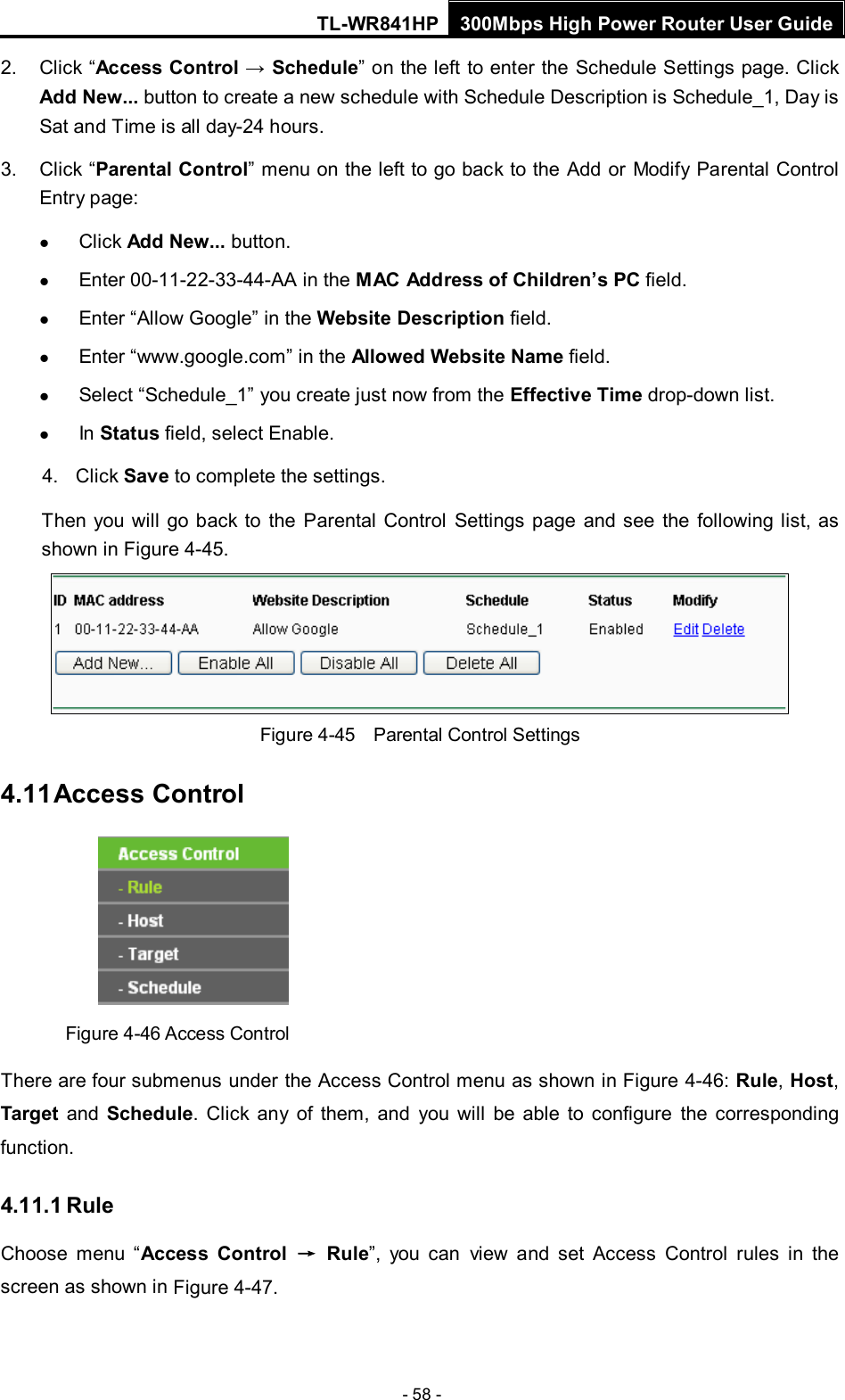 TL-WR841HP 300Mbps High Power Router User Guide  - 58 - 2. Click “Access Control → Schedule” on the left to enter the Schedule Settings page. Click Add New... button to create a new schedule with Schedule Description is Schedule_1, Day is Sat and Time is all day-24 hours.   3. Click “Parental Control” menu on the left to go back to the Add or Modify Parental Control Entry page:    Click Add New... button.    Enter 00-11-22-33-44-AA in the MAC Address of Children’s PC field.    Enter “Allow Google” in the Website Description field.    Enter “www.google.com” in the Allowed Website Name field.    Select “Schedule_1” you create just now from the Effective Time drop-down list.    In Status field, select Enable.   4. Click Save to complete the settings. Then you will go back to the Parental Control Settings page and see the following list, as shown in Figure 4-45.  Figure 4-45  Parental Control Settings 4.11 Access Control  Figure 4-46 Access Control There are four submenus under the Access Control menu as shown in Figure 4-46: Rule, Host, Target and Schedule.  Click any of them, and you will be able to configure the corresponding function. 4.11.1 Rule Choose menu “Access Control → Rule”, you can view and set Access Control rules  in the screen as shown in Figure 4-47.   