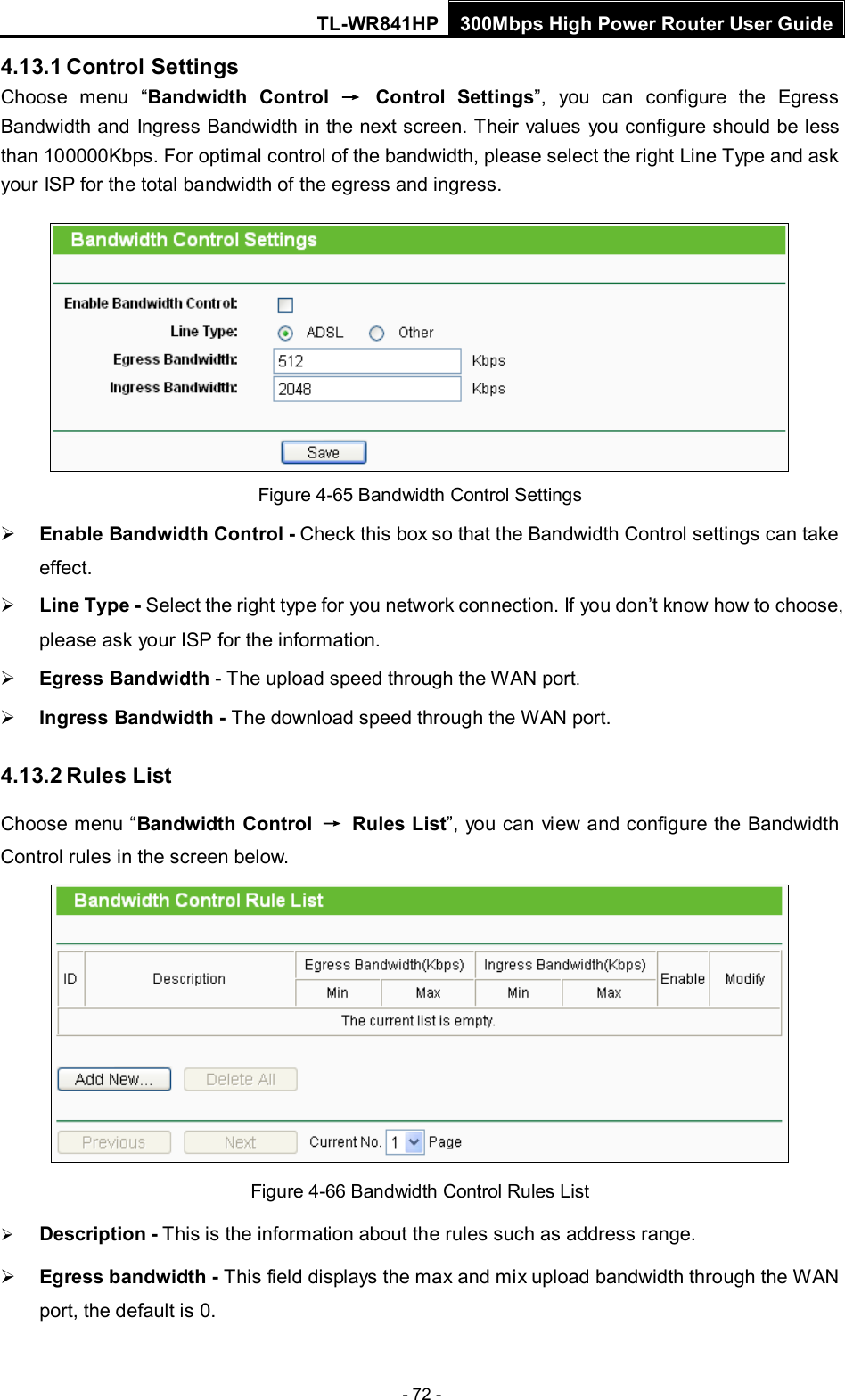 TL-WR841HP 300Mbps High Power Router User Guide  - 72 - 4.13.1 Control Settings Choose menu “Bandwidth Control → Control Settings”, you can configure the Egress Bandwidth and Ingress Bandwidth in the next screen. Their values  you configure should be less than 100000Kbps. For optimal control of the bandwidth, please select the right Line Type and ask your ISP for the total bandwidth of the egress and ingress.  Figure 4-65 Bandwidth Control Settings  Enable Bandwidth Control - Check this box so that the Bandwidth Control settings can take effect.  Line Type - Select the right type for you network connection. If you don’t know how to choose, please ask your ISP for the information.  Egress Bandwidth - The upload speed through the WAN port.  Ingress Bandwidth - The download speed through the WAN port. 4.13.2 Rules List Choose menu “Bandwidth Control  → Rules List”, you can view and configure the Bandwidth Control rules in the screen below.  Figure 4-66 Bandwidth Control Rules List  Description - This is the information about the rules such as address range.  Egress bandwidth - This field displays the max and mix upload bandwidth through the WAN port, the default is 0. 
