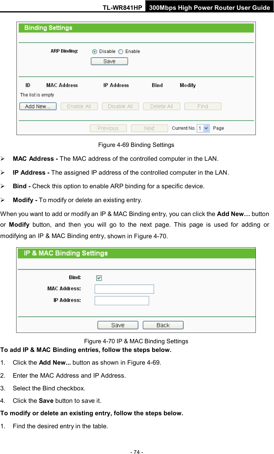 TL-WR841HP 300Mbps High Power Router User Guide  - 74 -  Figure 4-69 Binding Settings  MAC Address - The MAC address of the controlled computer in the LAN.    IP Address - The assigned IP address of the controlled computer in the LAN.    Bind - Check this option to enable ARP binding for a specific device.    Modify - To modify or delete an existing entry.   When you want to add or modify an IP &amp; MAC Binding entry, you can click the Add New… button or  Modify button, and then you will go to the next page. This page is used for adding or modifying an IP &amp; MAC Binding entry, shown in Figure 4-70.    Figure 4-70 IP &amp; MAC Binding Settings To add IP &amp; MAC Binding entries, follow the steps below. 1. Click the Add New... button as shown in Figure 4-69.   2. Enter the MAC Address and IP Address. 3. Select the Bind checkbox.   4. Click the Save button to save it. To modify or delete an existing entry, follow the steps below. 1. Find the desired entry in the table.   