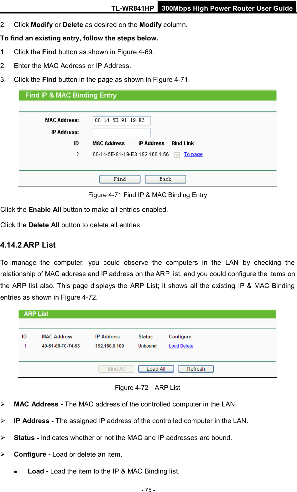 TL-WR841HP 300Mbps High Power Router User Guide  - 75 - 2. Click Modify or Delete as desired on the Modify column.   To find an existing entry, follow the steps below. 1. Click the Find button as shown in Figure 4-69. 2. Enter the MAC Address or IP Address. 3. Click the Find button in the page as shown in Figure 4-71.  Figure 4-71 Find IP &amp; MAC Binding Entry Click the Enable All button to make all entries enabled. Click the Delete All button to delete all entries. 4.14.2 ARP List To manage the computer, you could observe the computers in the LAN by checking the relationship of MAC address and IP address on the ARP list, and you could configure the items on the ARP list also. This page displays the ARP List; it shows all the existing IP &amp; MAC Binding entries as shown in Figure 4-72.    Figure 4-72  ARP List  MAC Address - The MAC address of the controlled computer in the LAN.    IP Address - The assigned IP address of the controlled computer in the LAN.    Status - Indicates whether or not the MAC and IP addresses are bound.  Configure - Load or delete an item.    Load - Load the item to the IP &amp; MAC Binding list.   