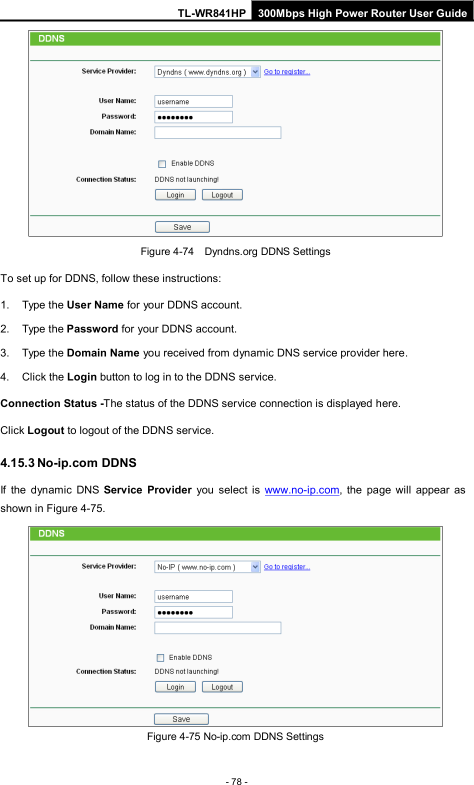 TL-WR841HP 300Mbps High Power Router User Guide  - 78 -  Figure 4-74  Dyndns.org DDNS Settings To set up for DDNS, follow these instructions: 1. Type the User Name for your DDNS account.   2. Type the Password for your DDNS account.   3. Type the Domain Name you received from dynamic DNS service provider here.   4. Click the Login button to log in to the DDNS service. Connection Status -The status of the DDNS service connection is displayed here. Click Logout to logout of the DDNS service.   4.15.3 No-ip.com DDNS If  the  dynamic DNS Service Provider you select is www.no-ip.com,  the page will appear as shown in Figure 4-75.  Figure 4-75 No-ip.com DDNS Settings 