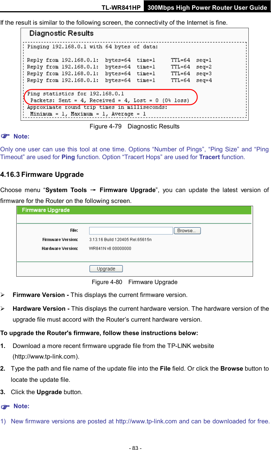 TL-WR841HP 300Mbps High Power Router User Guide  - 83 - If the result is similar to the following screen, the connectivity of the Internet is fine.  Figure 4-79  Diagnostic Results  Note: Only one user can use this tool at one time. Options “Number of Pings”, “Ping Size” and “Ping Timeout” are used for Ping function. Option “Tracert Hops” are used for Tracert function. 4.16.3 Firmware Upgrade Choose menu “System Tools → Firmware Upgrade”, you can update  the  latest version of firmware for the Router on the following screen.  Figure 4-80  Firmware Upgrade  Firmware Version - This displays the current firmware version.  Hardware Version - This displays the current hardware version. The hardware version of the upgrade file must accord with the Router’s current hardware version. To upgrade the Router&apos;s firmware, follow these instructions below: 1. Download a more recent firmware upgrade file from the TP-LINK website (http://www.tp-link.com).   2. Type the path and file name of the update file into the File field. Or click the Browse button to locate the update file. 3. Click the Upgrade button.  Note: 1) New firmware versions are posted at http://www.tp-link.com and can be downloaded for free. 