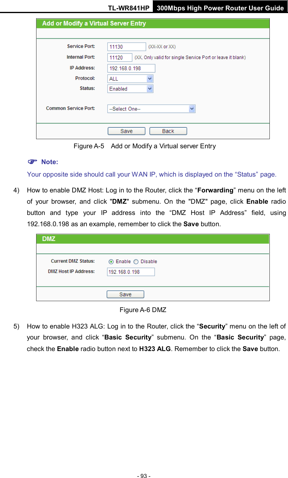 TL-WR841HP 300Mbps High Power Router User Guide  - 93 -   Figure A-5    Add or Modify a Virtual server Entry  Note: Your opposite side should call your WAN IP, which is displayed on the “Status” page. 4) How to enable DMZ Host: Log in to the Router, click the “Forwarding” menu on the left of your browser, and click &quot;DMZ&quot; submenu. On the &quot;DMZ&quot; page, click Enable radio button and type your IP address into the “DMZ Host IP Address” field, using 192.168.0.198 as an example, remember to click the Save button.    Figure A-6 DMZ 5) How to enable H323 ALG: Log in to the Router, click the “Security” menu on the left of your browser, and click “Basic Security”  submenu.  On the “Basic Security”  page, check the Enable radio button next to H323 ALG. Remember to click the Save button. 