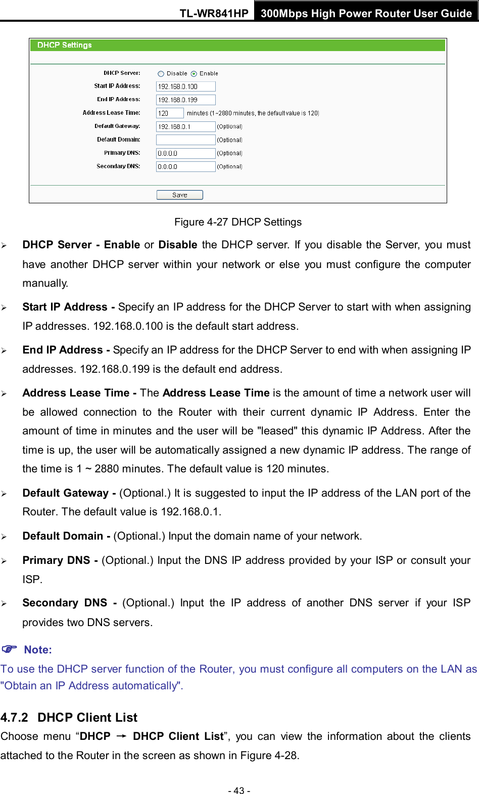 TL-WR841HP 300Mbps High Power Router User Guide  - 43 -  Figure 4-27 DHCP Settings  DHCP Server -  Enable or Disable the DHCP server. If you disable the Server, you must have another DHCP server within your network or else you must configure the computer manually.  Start IP Address - Specify an IP address for the DHCP Server to start with when assigning IP addresses. 192.168.0.100 is the default start address.  End IP Address - Specify an IP address for the DHCP Server to end with when assigning IP addresses. 192.168.0.199 is the default end address.  Address Lease Time - The Address Lease Time is the amount of time a network user will be allowed connection to the Router with their current dynamic IP Address. Enter the amount of time in minutes and the user will be &quot;leased&quot; this dynamic IP Address. After the time is up, the user will be automatically assigned a new dynamic IP address. The range of the time is 1 ~ 2880 minutes. The default value is 120 minutes.  Default Gateway - (Optional.) It is suggested to input the IP address of the LAN port of the Router. The default value is 192.168.0.1.  Default Domain - (Optional.) Input the domain name of your network.  Primary DNS - (Optional.) Input the DNS IP address provided by your ISP or consult your ISP.  Secondary DNS -  (Optional.) Input the IP address of another DNS server if your ISP provides two DNS servers.  Note: To use the DHCP server function of the Router, you must configure all computers on the LAN as &quot;Obtain an IP Address automatically&quot;. 4.7.2 DHCP Client List Choose menu “DHCP → DHCP  Client List”, you can view the information about the clients attached to the Router in the screen as shown in Figure 4-28. 