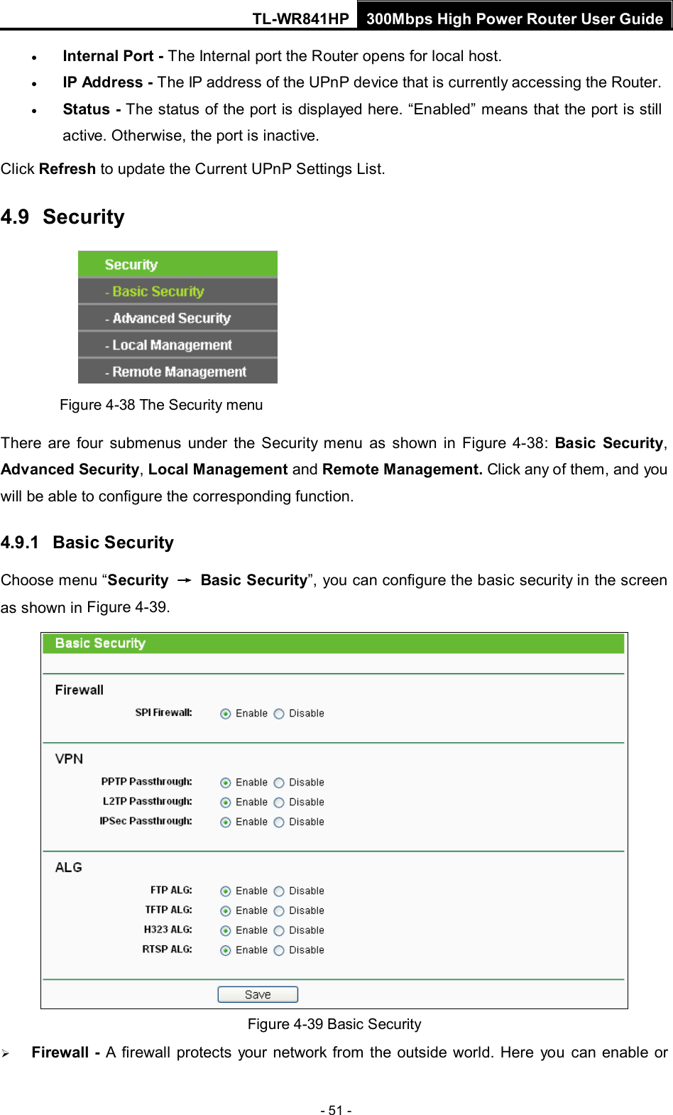 TL-WR841HP 300Mbps High Power Router User Guide  - 51 - • Internal Port - The Internal port the Router opens for local host. • IP Address - The IP address of the UPnP device that is currently accessing the Router. • Status - The status of the port is displayed here. “Enabled” means that the port is still active. Otherwise, the port is inactive. Click Refresh to update the Current UPnP Settings List.   4.9  Security  Figure 4-38 The Security menu There are four  submenus under the Security menu as shown in Figure  4-38:  Basic Security, Advanced Security, Local Management and Remote Management. Click any of them, and you will be able to configure the corresponding function. 4.9.1 Basic Security Choose menu “Security → Basic Security”, you can configure the basic security in the screen as shown in Figure 4-39.  Figure 4-39 Basic Security  Firewall -  A firewall protects your network from the outside world. Here you can enable or 