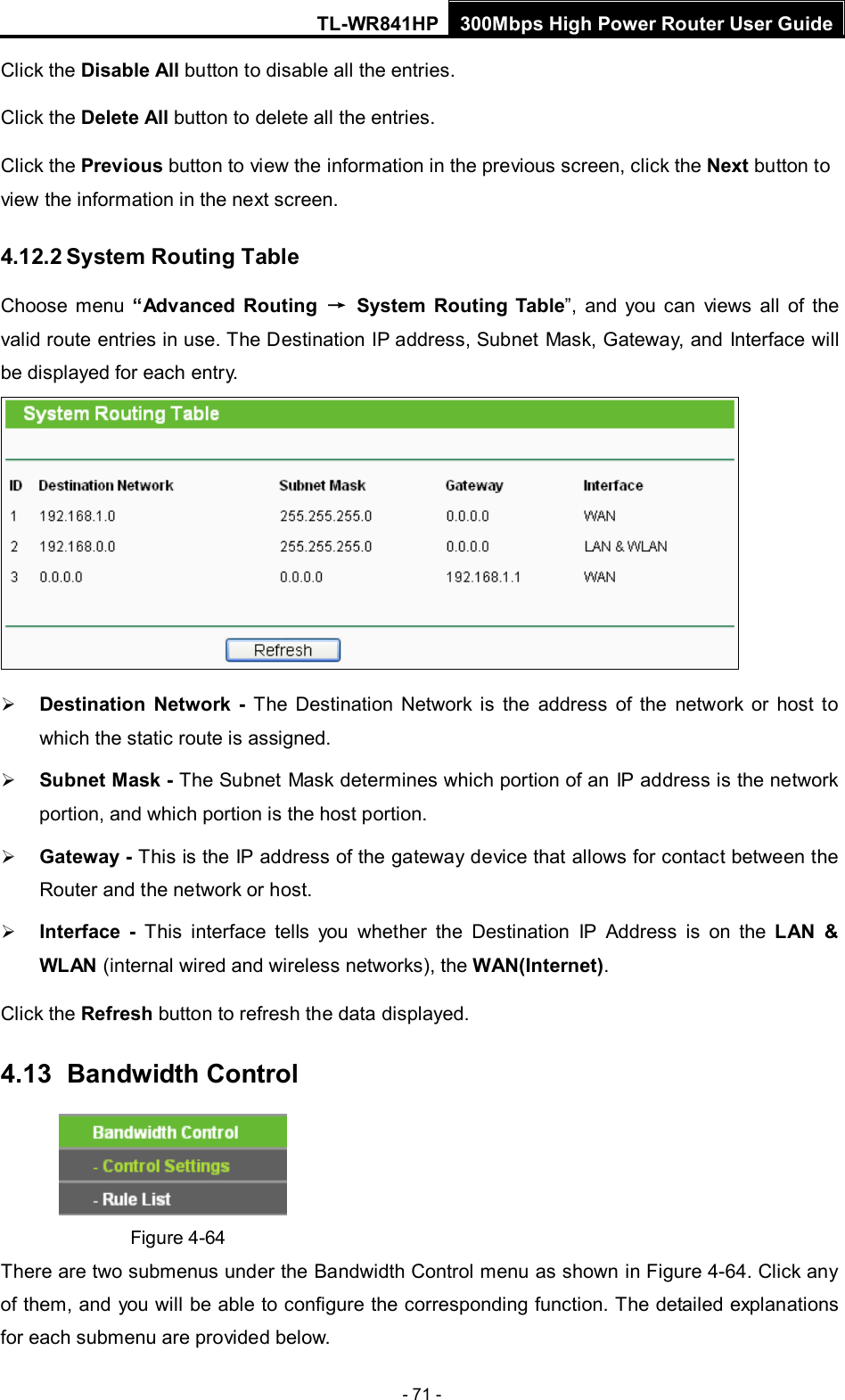 TL-WR841HP 300Mbps High Power Router User Guide  - 71 - Click the Disable All button to disable all the entries. Click the Delete All button to delete all the entries. Click the Previous button to view the information in the previous screen, click the Next button to view the information in the next screen. 4.12.2 System Routing Table Choose menu “Advanced Routing → System  Routing Table”, and you can views all of the valid route entries in use. The Destination IP address, Subnet Mask, Gateway, and Interface will be displayed for each entry.   Destination  Network - The Destination Network is the address of the network or host to which the static route is assigned.    Subnet Mask - The Subnet Mask determines which portion of an IP address is the network portion, and which portion is the host portion.    Gateway - This is the IP address of the gateway device that allows for contact between the Router and the network or host.    Interface  -  This interface tells you whether the Destination IP Address is on the LAN &amp; WLAN (internal wired and wireless networks), the WAN(Internet).   Click the Refresh button to refresh the data displayed. 4.13   Bandwidth Control  Figure 4-64 There are two submenus under the Bandwidth Control menu as shown in Figure 4-64. Click any of them, and you will be able to configure the corresponding function. The detailed explanations for each submenu are provided below. 