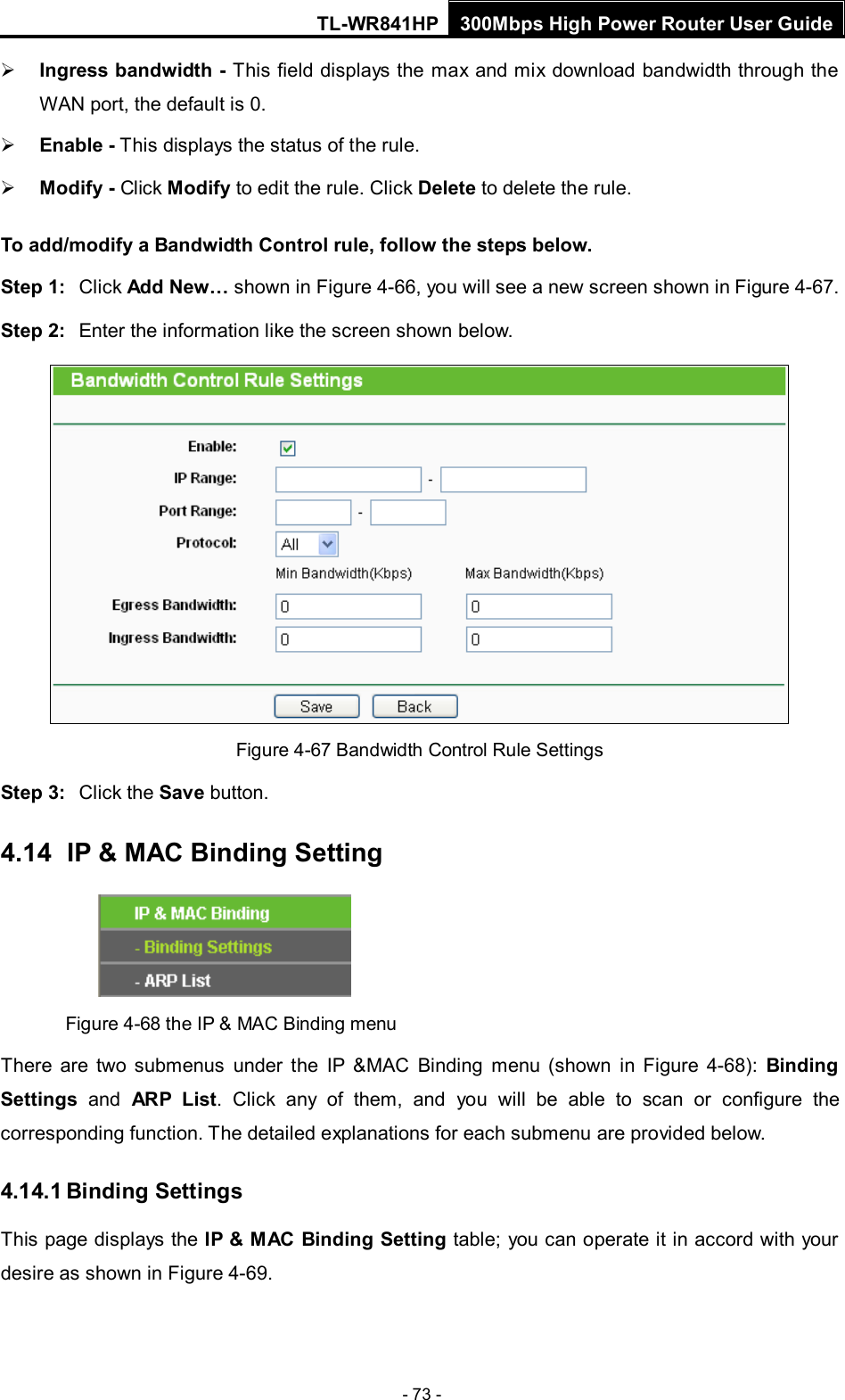 TL-WR841HP 300Mbps High Power Router User Guide  - 73 -  Ingress bandwidth - This field displays the max and mix download bandwidth through the WAN port, the default is 0.  Enable - This displays the status of the rule.  Modify - Click Modify to edit the rule. Click Delete to delete the rule. To add/modify a Bandwidth Control rule, follow the steps below. Step 1: Click Add New… shown in Figure 4-66, you will see a new screen shown in Figure 4-67. Step 2: Enter the information like the screen shown below.  Figure 4-67 Bandwidth Control Rule Settings Step 3: Click the Save button. 4.14   IP &amp; MAC Binding Setting  Figure 4-68 the IP &amp; MAC Binding menu There are two submenus under the IP &amp;MAC Binding menu (shown in Figure  4-68):  Binding Settings  and ARP List. Click any of them, and you will be able to scan or configure the corresponding function. The detailed explanations for each submenu are provided below. 4.14.1 Binding Settings This page displays the IP &amp; MAC Binding Setting table; you can operate it in accord with your desire as shown in Figure 4-69.   