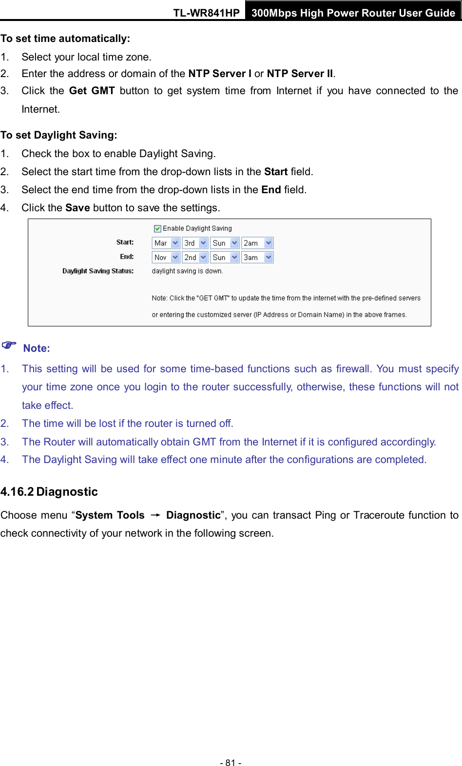 TL-WR841HP 300Mbps High Power Router User Guide  - 81 - To set time automatically: 1. Select your local time zone. 2. Enter the address or domain of the NTP Server I or NTP Server II. 3. Click the Get GMT button to get system  time from Internet if you have connected to the Internet. To set Daylight Saving: 1. Check the box to enable Daylight Saving. 2. Select the start time from the drop-down lists in the Start field. 3. Select the end time from the drop-down lists in the End field. 4. Click the Save button to save the settings.   Note: 1. This setting will be used for some time-based functions such as firewall. You must specify your time zone once you login to the router successfully, otherwise, these functions will not take effect.   2. The time will be lost if the router is turned off.   3. The Router will automatically obtain GMT from the Internet if it is configured accordingly.   4. The Daylight Saving will take effect one minute after the configurations are completed. 4.16.2 Diagnostic Choose  menu  “System Tools → Diagnostic”,  you can transact Ping or Traceroute function to check connectivity of your network in the following screen. 