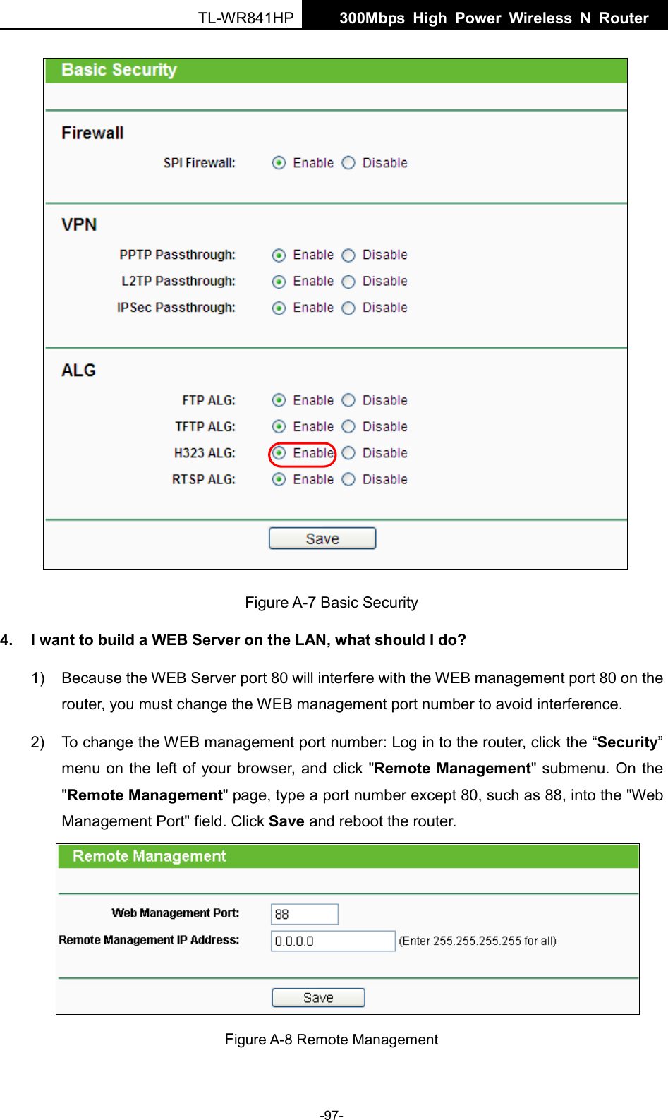  TL-WR841HP  300Mbps High Power Wireless N Router    -97-    Figure A-7 Basic Security 4. I want to build a WEB Server on the LAN, what should I do? 1) Because the WEB Server port 80 will interfere with the WEB management port 80 on the router, you must change the WEB management port number to avoid interference. 2) To change the WEB management port number: Log in to the router, click the “Security” menu on the left of your browser, and click &quot;Remote Management&quot; submenu. On the &quot;Remote Management&quot; page, type a port number except 80, such as 88, into the &quot;Web Management Port&quot; field. Click Save and reboot the router.  Figure A-8 Remote Management 