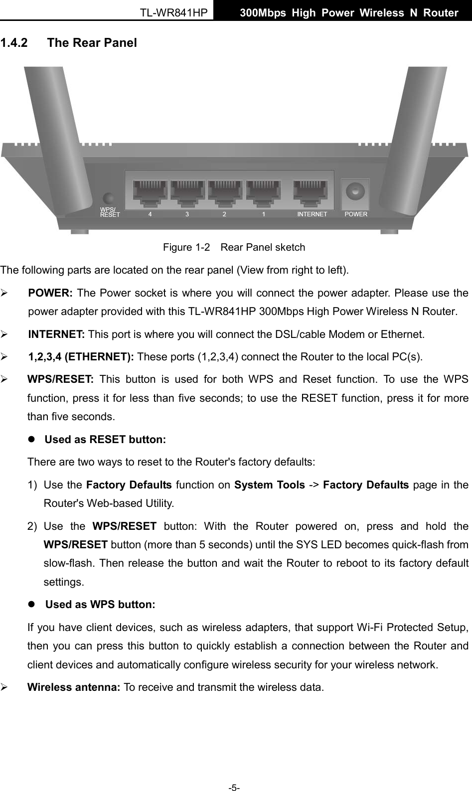  TL-WR841HP  300Mbps High Power Wireless N Router    -5- 1.4.2 The Rear Panel  Figure 1-2    Rear Panel sketch The following parts are located on the rear panel (View from right to left).  POWER: The Power socket is where you will connect the power adapter. Please use the power adapter provided with this TL-WR841HP 300Mbps High Power Wireless N Router.  INTERNET: This port is where you will connect the DSL/cable Modem or Ethernet.  1,2,3,4 (ETHERNET): These ports (1,2,3,4) connect the Router to the local PC(s).  WPS/RESET: This button is used for both WPS and Reset function. To use the WPS function, press it for less than five seconds; to use the RESET function, press it for more than five seconds.    Used as RESET button: There are two ways to reset to the Router&apos;s factory defaults: 1) Use the Factory Defaults function on System Tools -&gt; Factory Defaults page in the Router&apos;s Web-based Utility. 2) Use the WPS/RESET button:  With the  Router powered on, press and hold the WPS/RESET button (more than 5 seconds) until the SYS LED becomes quick-flash from slow-flash. Then release the button and wait the Router to reboot to its factory default settings.  Used as WPS button: If you have client devices, such as wireless adapters, that support Wi-Fi Protected Setup, then you can press this button to quickly establish a connection between the Router and client devices and automatically configure wireless security for your wireless network.  Wireless antenna: To receive and transmit the wireless data. 