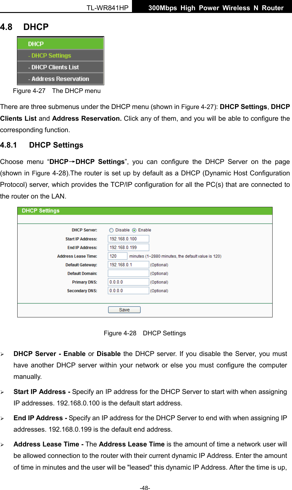  TL-WR841HP  300Mbps High Power Wireless N Router    -48- 4.8 DHCP  Figure 4-27  The DHCP menu There are three submenus under the DHCP menu (shown in Figure 4-27): DHCP Settings, DHCP Clients List and Address Reservation. Click any of them, and you will be able to configure the corresponding function. 4.8.1 DHCP Settings Choose menu “DHCP→DHCP Settings”, you can configure the DHCP Server on the page (shown in Figure 4-28).The router is set up by default as a DHCP (Dynamic Host Configuration Protocol) server, which provides the TCP/IP configuration for all the PC(s) that are connected to the router on the LAN.    Figure 4-28  DHCP Settings  DHCP Server - Enable or Disable the DHCP server. If you disable the Server, you must have another DHCP server within your network or else you must configure the computer manually.  Start IP Address - Specify an IP address for the DHCP Server to start with when assigning IP addresses. 192.168.0.100 is the default start address.  End IP Address - Specify an IP address for the DHCP Server to end with when assigning IP addresses. 192.168.0.199 is the default end address.  Address Lease Time - The Address Lease Time is the amount of time a network user will be allowed connection to the router with their current dynamic IP Address. Enter the amount of time in minutes and the user will be &quot;leased&quot; this dynamic IP Address. After the time is up, 