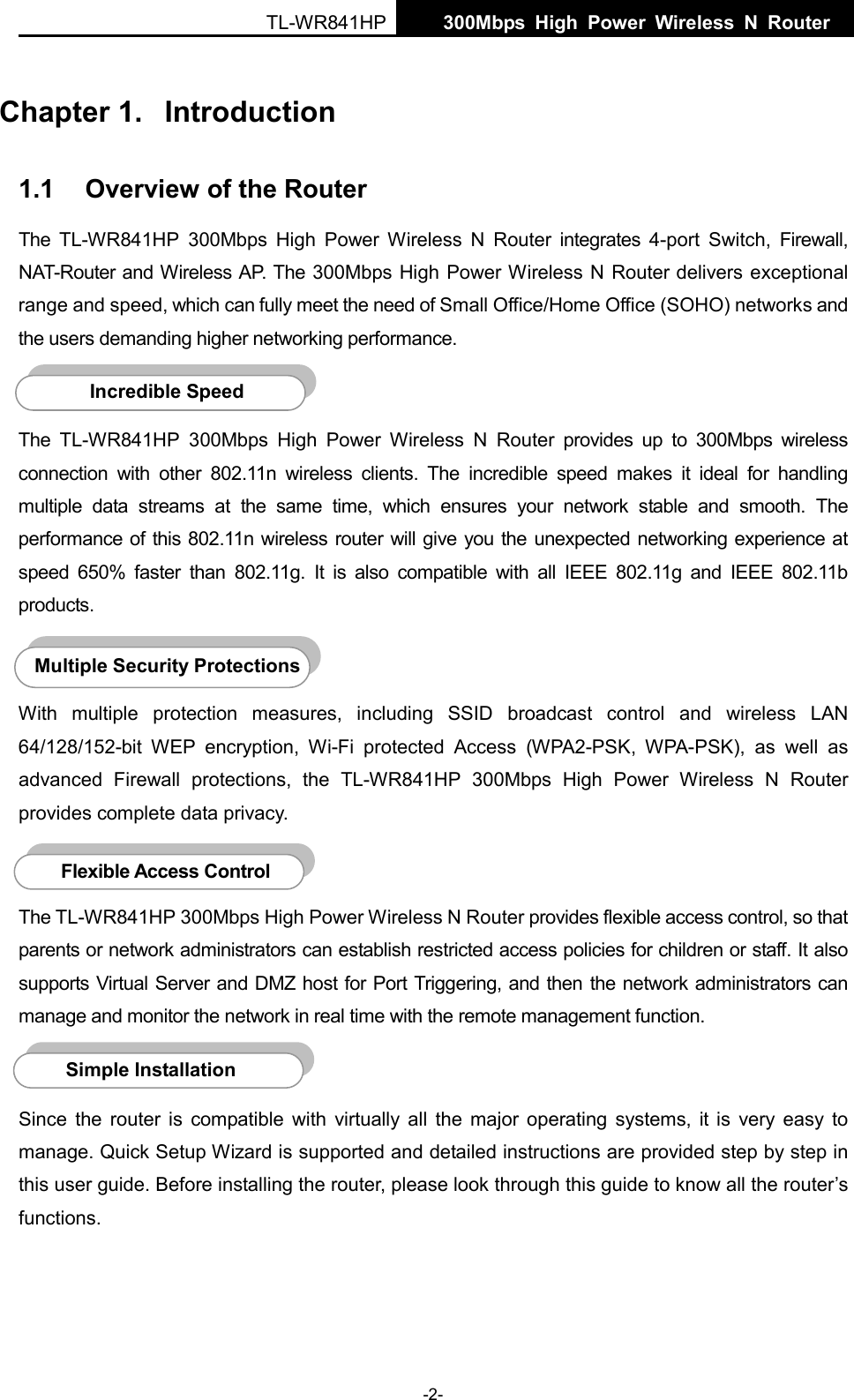  TL-WR841HP  300Mbps High Power Wireless N Router    -2- Chapter 1.  Introduction 1.1 Overview of the Router The  TL-WR841HP 300Mbps High Power Wireless N Router integrates  4-port Switch, Firewall, NAT-Router and Wireless AP. The 300Mbps High Power Wireless N Router delivers exceptional range and speed, which can fully meet the need of Small Office/Home Office (SOHO) networks and the users demanding higher networking performance.  The TL-WR841HP 300Mbps High Power Wireless N Router provides up to 300Mbps wireless connection with other 802.11n wireless clients. The incredible speed makes  it ideal for handling multiple data streams at the same time, which ensures your network stable and smooth.  The performance of this 802.11n wireless router will give you the unexpected networking experience at speed 650% faster than 802.11g. It is also  compatible with all IEEE 802.11g and IEEE 802.11b products.  With multiple protection measures, including SSID broadcast control and wireless LAN 64/128/152-bit WEP encryption,  Wi-Fi protected Access (WPA2-PSK, WPA-PSK), as well as advanced Firewall protections, the TL-WR841HP 300Mbps High Power Wireless N Router provides complete data privacy.     The TL-WR841HP 300Mbps High Power Wireless N Router provides flexible access control, so that parents or network administrators can establish restricted access policies for children or staff. It also supports Virtual Server and DMZ host for Port Triggering, and then the network administrators can manage and monitor the network in real time with the remote management function.    Since the router is compatible with virtually all the major operating systems, it  is  very  easy to manage. Quick Setup Wizard is supported and detailed instructions are provided step by step in this user guide. Before installing the router, please look through this guide to know all the router’s functions. Simple Installation Flexible Access Control  Multiple Security Protections Incredible Speed  