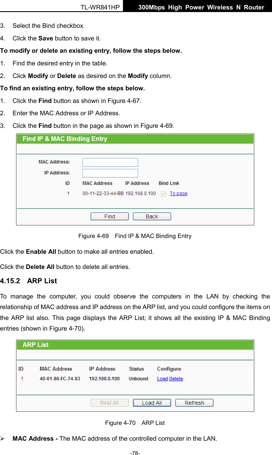  TL-WR841HP  300Mbps High Power Wireless N Router    -78- 3. Select the Bind checkbox.   4. Click the Save button to save it. To modify or delete an existing entry, follow the steps below. 1. Find the desired entry in the table.   2. Click Modify or Delete as desired on the Modify column.   To find an existing entry, follow the steps below. 1. Click the Find button as shown in Figure 4-67. 2. Enter the MAC Address or IP Address. 3. Click the Find button in the page as shown in Figure 4-69.  Figure 4-69  Find IP &amp; MAC Binding Entry Click the Enable All button to make all entries enabled. Click the Delete All button to delete all entries. 4.15.2 ARP List To manage the computer, you could observe the computers in the LAN by checking the relationship of MAC address and IP address on the ARP list, and you could configure the items on the ARP list also. This page displays the ARP List; it shows all the existing IP &amp; MAC Binding entries (shown in Figure 4-70).    Figure 4-70  ARP List  MAC Address - The MAC address of the controlled computer in the LAN.   
