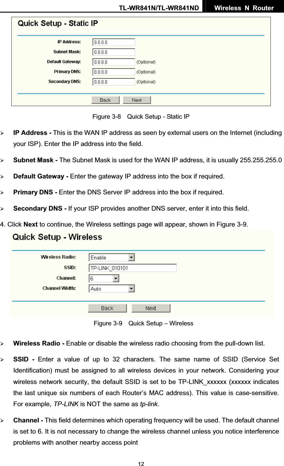 TL-WR841N/TL-WR841ND  Wireless N Router  12Figure 3-8    Quick Setup - Static IP ¾IP Address - This is the WAN IP address as seen by external users on the Internet (including your ISP). Enter the IP address into the field. ¾Subnet Mask - The Subnet Mask is used for the WAN IP address, it is usually 255.255.255.0 ¾Default Gateway - Enter the gateway IP address into the box if required. ¾Primary DNS - Enter the DNS Server IP address into the box if required. ¾Secondary DNS - If your ISP provides another DNS server, enter it into this field.4. Click Next to continue, the Wireless settings page will appear, shown in Figure 3-9. Figure 3-9    Quick Setup – Wireless ¾Wireless Radio - Enable or disable the wireless radio choosing from the pull-down list. ¾SSID - Enter a value of up to 32 characters. The same name of SSID (Service Set Identification) must be assigned to all wireless devices in your network. Considering your wireless network security, the default SSID is set to be TP-LINK_xxxxxx (xxxxxx indicates the last unique six numbers of each Router’s MAC address). This value is case-sensitive. For example, TP-LINK is NOT the same as tp-link.¾Channel - This field determines which operating frequency will be used. The default channel is set to 6. It is not necessary to change the wireless channel unless you notice interference problems with another nearby access point 