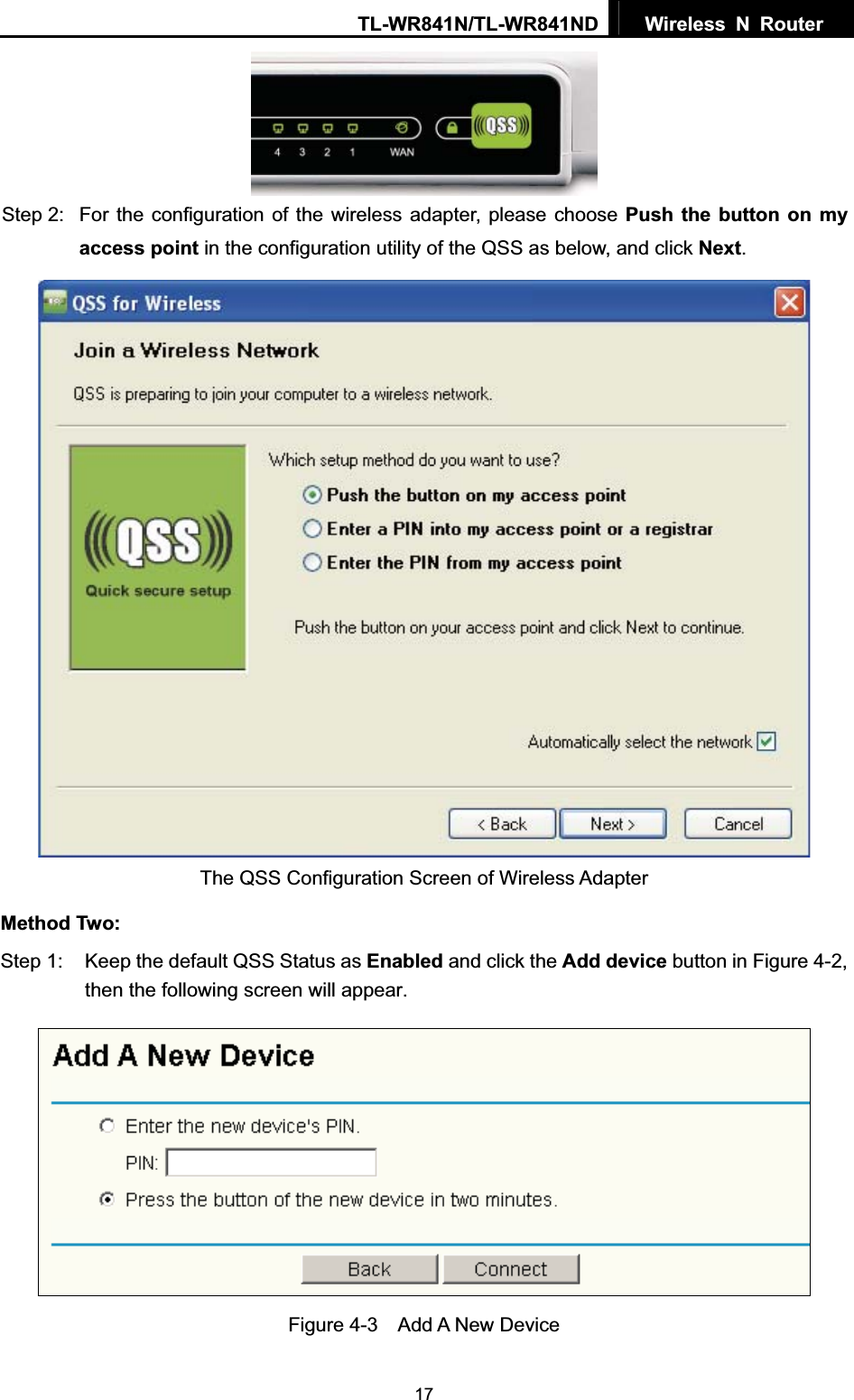 TL-WR841N/TL-WR841ND  Wireless N Router  17Step 2:  For the configuration of the wireless adapter, please choose Push the button on my access point in the configuration utility of the QSS as below, and click Next.The QSS Configuration Screen of Wireless Adapter Method Two: Step 1:  Keep the default QSS Status as Enabled and click the Add device button in Figure 4-2, then the following screen will appear. Figure 4-3  Add A New Device 