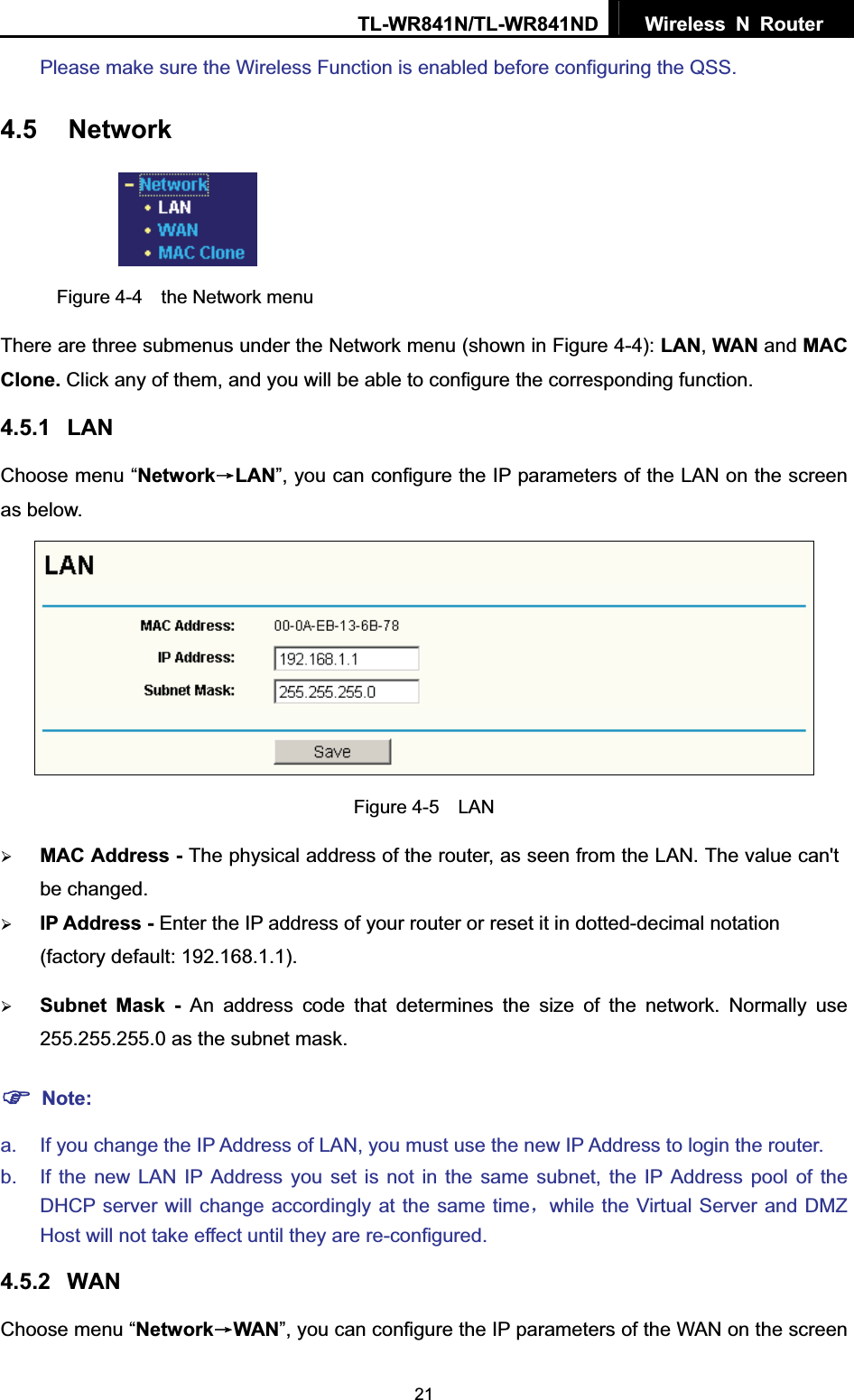 TL-WR841N/TL-WR841ND  Wireless N Router  21Please make sure the Wireless Function is enabled before configuring the QSS.4.5 NetworkFigure 4-4  the Network menu There are three submenus under the Network menu (shown in Figure 4-4): LAN,WAN and MACClone. Click any of them, and you will be able to configure the corresponding function.   4.5.1 LANChoose menu “NetworkėLAN”, you can configure the IP parameters of the LAN on the screen as below. Figure 4-5  LAN ¾MAC Address - The physical address of the router, as seen from the LAN. The value can&apos;t be changed. ¾IP Address - Enter the IP address of your router or reset it in dotted-decimal notation (factory default: 192.168.1.1). ¾Subnet Mask - An address code that determines the size of the network. Normally use 255.255.255.0 as the subnet mask.   )Note:a.  If you change the IP Address of LAN, you must use the new IP Address to login the router.   b.  If the new LAN IP Address you set is not in the same subnet, the IP Address pool of the DHCP server will change accordingly at the same timeˈwhile the Virtual Server and DMZ Host will not take effect until they are re-configured. 4.5.2 WANChoose menu “NetworkėWAN”, you can configure the IP parameters of the WAN on the screen 