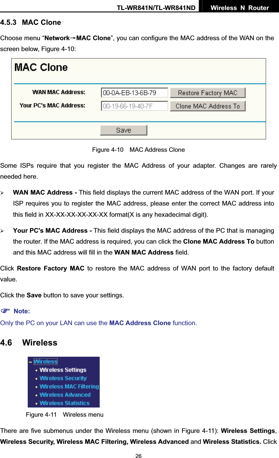 TL-WR841N/TL-WR841ND  Wireless N Router  264.5.3 MAC Clone Choose menu “NetworkėMAC Clone”, you can configure the MAC address of the WAN on the screen below, Figure 4-10: Figure 4-10  MAC Address CloneSome ISPs require that you register the MAC Address of your adapter. Changes are rarely needed here. ¾WAN MAC Address - This field displays the current MAC address of the WAN port. If your ISP requires you to register the MAC address, please enter the correct MAC address into this field in XX-XX-XX-XX-XX-XX format(X is any hexadecimal digit).   ¾Your PC&apos;s MAC Address - This field displays the MAC address of the PC that is managing the router. If the MAC address is required, you can click the Clone MAC Address To button and this MAC address will fill in the WAN MAC Address field. Click Restore Factory MAC to restore the MAC address of WAN port to the factory default value.Click the Save button to save your settings. )Note:Only the PC on your LAN can use the MAC Address Clone function. 4.6 Wireless Figure 4-11  Wireless menu There are five submenus under the Wireless menu (shown in Figure 4-11): Wireless Settings,Wireless Security, Wireless MAC Filtering, Wireless Advanced and Wireless Statistics. Click