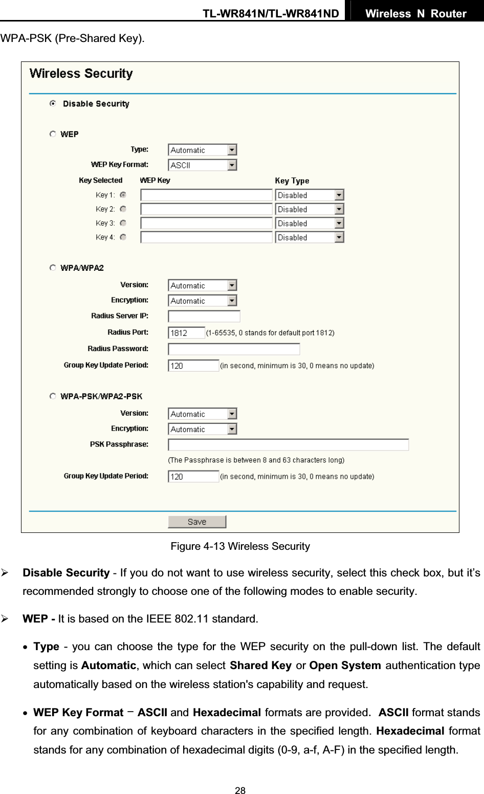 TL-WR841N/TL-WR841ND  Wireless N Router  28WPA-PSK (Pre-Shared Key). Figure 4-13 Wireless Security ¾Disable Security - If you do not want to use wireless security, select this check box, but it’s recommended strongly to choose one of the following modes to enable security. ¾WEP - It is based on the IEEE 802.11 standard. xType - you can choose the type for the WEP security on the pull-down list. The default setting is Automatic, which can selectShared Keyor Open Systemauthentication type automatically based on the wireless station&apos;s capability and request. xWEP Key FormatASCII andHexadecimalformats are providedASCII format stands for any combination of keyboard characters in the specified length. Hexadecimal format stands for any combination of hexadecimal digits (0-9, a-f, A-F) in the specified length. 