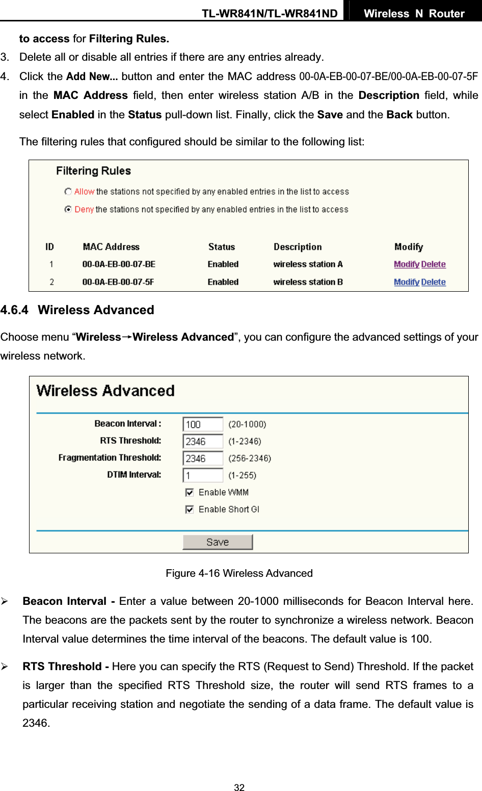 TL-WR841N/TL-WR841ND  Wireless N Router  32to access for Filtering Rules.3.  Delete all or disable all entries if there are any entries already. 4. Click theAdd New...button and enter the MAC address 00-0A-EB-00-07-BE/00-0A-EB-00-07-5F in the MAC Address field, then enter wireless station A/B in the Description field, while select Enabled in the Status pull-down list. Finally, click the Save and the Back button. The filtering rules that configured should be similar to the following list:   4.6.4 Wireless Advanced Choose menu “WirelessėWireless Advanced”, you can configure the advanced settings of your wireless network. Figure 4-16 Wireless Advanced ¾Beacon Interval - Enter a value between 20-1000 milliseconds for Beacon Interval here. The beacons are the packets sent by the router to synchronize a wireless network. Beacon Interval value determines the time interval of the beacons. The default value is 100.   ¾RTS Threshold - Here you can specify the RTS (Request to Send) Threshold. If the packet is larger than the specified RTS Threshold size, the router will send RTS frames to a particular receiving station and negotiate the sending of a data frame. The default value is 2346.